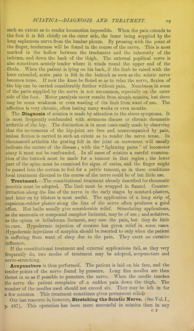 SCIATICA—DIAGNOSIS AND TREATMENT. T9 such an extent as to render locomotion impossible. When the pain extends to the foot it is felt chiefly on the outer side, the inner being supplied by the long saphenous nerve from the lumbar plexus. By pressing with the point of the finger, tenderness will be found in the course of the nerve. This is most marked in the hollow between the trochanter and the tuberosity of the ischium, and down the back of the thigh. The external popliteal nerve is also sometimes acutely tender where it winds round the upper end of the fibula. AVhen the patient is lying on his back, if the limb be raised with the knee extended, acute pain is felt in the buttock as soon as the sciatic nerve becomes tense. If now the knee be flexed so as to relax the nerve, flexion of the hip can be carried considerably further without pain. Numbness in some of the parts supplied by the nerve is not uncommon, especially on the outer side of the foot. Motor paralysis never results from simple sciatica, but there may be some weakness or even wasting of the limb from want of use. The affection is very chronic, often lasting many weeks or even months. The Diagnosis of sciatica is made by attention to the above symptoms. It is most frequently confounded with strumous disease or chronic rheumatic arthritis of the hip. The distinction is in most cases easily made by observing that the movements of the hip-joint are free and unaccompanied by pain, unless flexion is carried to such an extent as to render the nerve tense. In rheumatoid arthritis the grating felt in the joint on movement will usually indicate the nature of the disease ; with the  lightning pains  of locomotor ataxy it must not be confounded. In all cases of sciatica a careful examina- tion of the buttock must be made for a tumour in that region ; the lower part of the spine must be examined for signs of caries, and the finger might be passed into the rectum to feel for a pelvic tumour, as in these conditions local treatment directed to the course of the nerve could be of but little use. Treatment.—The constitutional treatment already described for rheumatic neuritis must be adopted. The limb must be wrapped in flannel. Counter- irritation along the line of the nerve in the early stages by mustard-plasters, and later on by blisters is most useful. The application of a long strip of,, capsicum-rubber plaster along the line of the nerve often produces a good effect. Hot baths usually give considerable relief. Stimulating applications, as the ammonia or compound camphor liniment, may be of use ; and sedatives, as the opium or belladonna liniment, may ease the pain, but they do little to cure. Hypodermic injection of cocaine has given relief in some cases. Hypodermic injections of morphia should be resorted to only when the patient is suffering from want of sleep due to the pain. They exert no curative influence. If the constitutional treatment and external applications fail, as they very frequently do, two modes of treatment may be adopted, acupuncture and nerve-stretching. Acnpuncture is thus performed. The patient is laid on his face, and the tender points of the nerve found by pressure. Long fine needles are then thrust in so as if possible to puncture the nerve. When the needle touches the nerve the patient complains of a sudden pain down the thigh. The number of the needles used should not exceed six. They may be left in for a few minutes. This treatment sometimes gives permanent relief*- Our last resource is, however, Stretching the Sciatic Nerve. ( See Vol. I., p. 497). This operation has been more successful in sciatica than in any