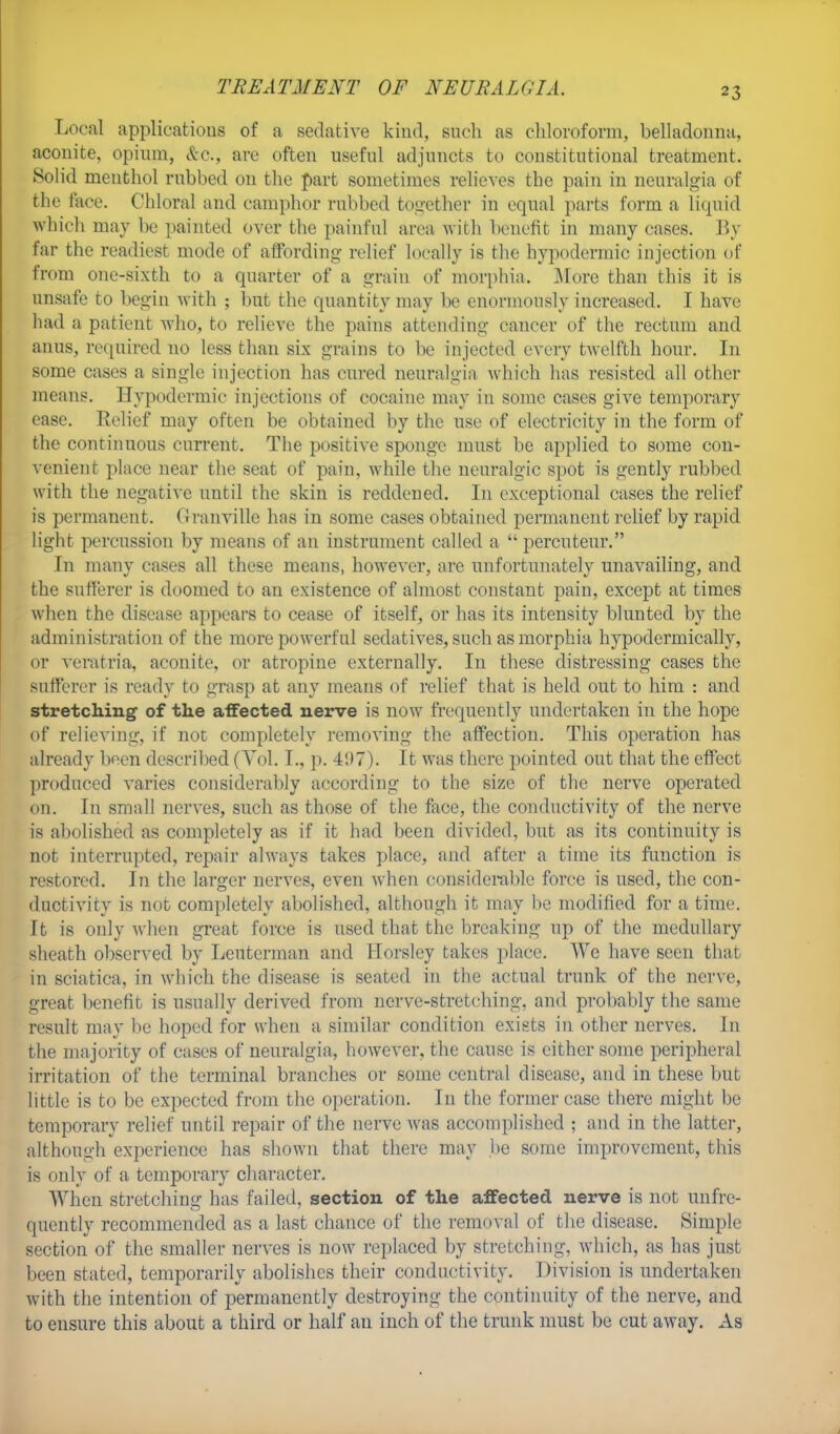 TREATMENT OF NEURALGIA. Local applications of a sedative kind, such as chloroform, belladonna, aconite, opium, &e., are often useful adjuncts to constitutional treatment. Solid menthol rubbed on the part sometimes relieves the pain in neuralgia of the face. Chloral and camphor rubbed together in equal parts form a liquid which may be painted over the painful area with benefit in many cases. By far the readiest mode of affording relief locally is the hypodermic injection of from one-sixth to a quarter of a grain of morphia. More than this it is unsafe to begin with ; but the quantity may be enormously increased. I have had a patient who, to relieve the pains attending cancer of the rectum and anus, required no less than six grains to be injected every twelfth hour. In some cases a single injection has cured neuralgia which has resisted all other means. Hypodermic injections of cocaine may in some cases give temporary ease. Relief may often be obtained by the use of electricity in the form of the continuous current. The positive sponge must be applied to some con- venient place near the seat of pain, while the neuralgic spot is gently rubbed with the negative until the skin is reddened. In exceptional cases the relief is permanent. Granville has in some cases obtained permanent relief by rapid light percussion by means of an instrument called a  percuteur. In many cases all these means, however, are unfortunately unavailing, and the sufferer is doomed to an existence of almost constant pain, except at times when the disease appears to cease of itself, or has its intensity blunted by the administration of the more powerful sedatives, such as morphia hypodermically, or veratria, aconite, or atropine externally. In these distressing cases the sufferer is ready to grasp at any means of relief that is held out to him : and stretching of the affected nerve is now frequently undertaken in the hope of relieving, if not completely removing the affection. This operation has already been described (Vol. I., p. 41)7). It was there pointed out that the effect produced varies considerably according to the size of the nerve operated on. In small nerves, such as those of the face, the conductivity of the nerve is abolished as completely as if it had been divided, but as its continuity is not interrupted, repair always takes place, and after a time its function is restored. In the larger nerves, even when considerable force is used, the con- ductivity is not completely abolished, although it may be modified for a time. It is only when great force is used that the breaking up of the medullary sheath observed by Leuterman and Horslcy takes place. We have seen that in sciatica, in which the disease is seated in the actual trunk of the nerve, great benefit is usually derived from nerve-stretching, and probably the same result may be hoped for when a similar condition exists in other nerves. In the majority of cases of neuralgia, however, the cause is either some peripheral irritation of the terminal branches or some central disease, and in these but little is to be expected from the operation. In the former case there might be temporary relief until repair of the nerve was accomplished ; and in the latter, although experience has shown that there may be some improvement, this is only of a temporary character. When stretching has failed, section of the affected nerve is not unfre- quently recommended as a last chance of the removal of the disease. Simple section of the smaller nerves is now replaced by stretching, which, as has just been stated, temporarily abolishes their conductivity. Division is undertaken with the intention of permanently destroying the continuity of the nerve, and to ensure this about a third or half an inch of the trunk must be cut away. As