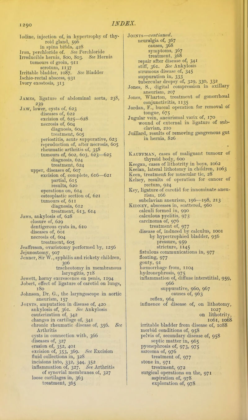 I 290 Iodine, injection of, in hypertrophy of thy- roid gland, 596 in spina bifida, 428 Iron, perehloride of. See Per chloride Irreducible hernia, 800, 803. See Hernia tumours of groin, 911 scrotum, 1137 Irritable bladder, 1087. See Bladder Ischio-rectal abscess, 931 Ivory exostosis, 313 JAMBS, ligature of abdominal aorta, 238, 239 Jaw, lower, cysts of, 623 diseases of, 622 excision of, 625—628 necrosis of, 604 diagnosis, 604 treatment, 605 periostitis, acute suppurative, 623 reproduction of, alter necrosis, 605 rheumatic arthritis of, 358 tumours of, 602, 603, 623—625 diagnosis, 624 treatment, 624 upper, diseases of, 607 excision of, complete, 616—621 partial, 615 results, 620 operations on, 614 osteoplastic section of, 621 tumours of, 611 diagnosis, 612 treatment, 613, 614 Jaws, ankylosis of, 628 closure of, 629 dentigerous cysts in, 610 diseases of, 601 necrosis of, 604 treatment, 605 Jeaffreson, ovariotomy performed by, 1256 Jejunostomy, 907 Jenner, Sir W., syphilis and rickety children, 306 tracheotomy in membranous laryngitis, 718 Jewett, horny excrescence on penis, 1194 Jobert, effect of ligature of carotid on lungs, 180 Johnson, Dr. G., the laryngoscope in aortic aneurism, 157 JOINTS, amputation in disease of, 420 ankylosis of, 361. See Ankylosis cauterization of, 342 changes in cartilage of, 341 chronic rheumatic disease of, 356. Sec Arthritis cysts in connection with, 366 diseases of, 327 erasion of, 352, 401 excision of, 353, 369. See Excision fluid collections in, 328 incisions into, 332, 344, 352 inflammation of, 327. See Arthritis of synovial membranes of, 327 loose cartilages in, 363 treatment, 365 Joints—omtiwted. neuralgia of, 367 causes, 368 symptoms, 367 treatment, 368 repair after disease of, 341 stiff, 361. Sec Ankylosis strumous disease of, 345 suppuration in, 333 tubercular dropsy of, 329, 330, 332 Jones, S., digital compression in axillary aneurism, 207 Jones, Wharton, treatment of gonorrhceal conjunctivitis, 1135 Jordan, F., buccal operation for removal of tongue. 675 Jugular vein, aneurismal varix of, 170 wound of external in ligature of sub- clavian, 210 Juillard, results of removing gangrenous gut in hernia, 826 Kauffman, cases of malignant tumour of thyroid body, 600 Keegan, cases of lithotrity in boys, 1062 Keelan, lateral lithotomy in children, 1063 Keen, treatment for muscular tic, 28 Kelsey, results of operation for cancer of rectum, 924 Key, ligature of carotid for innominate aneu- rism, 166 subclavian aneurism, 196—198, 213 Kidney, abscesses in, scattered, 960 calculi formed in, 990 calculous pyelitis, 973 carcinoma of, 976 treatment of, 977 disease of, induced by calculus, 1001 by hypertrophied bladder, 956 pressure, 959 stricture, 1145 fistulous communications in, 977 floating, 977 gouty, 91 haemorrhage from, 1104 hydronephrosis, 975 inflammation of, diffuse interstitial, 959, 966 suppurative, 960, 967 causes of, 963 reflex, 964 influence of disease of, on lithotomy, 1027 on lithotrity, 1061, 1068 irritable bladder from disease of, 1088 morbid conditions of, 958 pelvis of, secondary disease of, 958 septic matter in, 965 pyonephrosis of, 973, 975 sarcoma of, 976 treatment of, 977 stone in, 971 treatment, 972 surgical operations on the, 971 aspiration of, 978 exploration of, 978