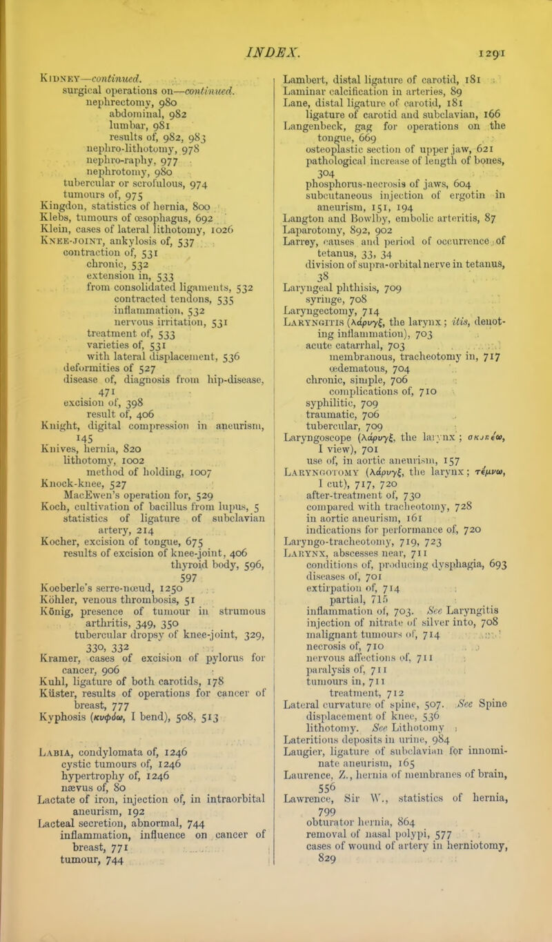 K1 un ky—continued. surgical operations on—continued. nephrectomy, 980 abdominal, 982 lumbar, 981 results of, 982, 983 nephrolithotomy, 978 nephro-raphy, 977 nephrotomy, 980 tubercular or scrofulous, 974 tumours of, 975 Kingdon, statistics of hernia, 800 Klebs, tumours of oesophagus, 692 Klein, cases of lateral lithotomy, 1026 Knee-joint, ankylosis of, 537 contraction of, 531 chronic, 532 extension in, 533 from consolidated ligaments, 532 contracted tendons, 535 inflammation, 532 nervous irritation, 531 treatment of, 533 varieties of, 531 with lateral displacement, 536 deformities of 527 disease of, diagnosis from hip-disease. . . 471 excision of, 398 result of, 406 Knight, digital compression in aneurism, 145 Knives, hernia, 820 lithotomy, 1002 method of holding, 1007 Knock-knee, 527 MaeEwen's operation for, 529 Koch, cultivation of bacillus from lupus, 5 statistics of ligature of subclavian artery, 214 Kocher, excision of tongue, 675 results of excision of knee-joint, 406 thyroid body, 596, 597 Kocberle s serre-numd, 1250 Kohler, venous thrombosis, 51 Ivonig, presence of tumour in strumous 1 arthritis, 349, 350 tubercular dropsy of knee-joint, 329, I 33°. 332 :. Kramer, cases ot excision ot pylorus for cancer, 906 Kuhl, ligature of both carotids, 178 Kiister, results of operations for cancer of breast, 777 Kyphosis (Kv<p6u, I bend), 508, 513 Labia, condylomata of, 1246 cystic tumours of, 1246 hypertrophy of, 1246 naevus of, 80 Lactate of iron, injection of, in intraorbital aneurism, 192 Lacteal secretion, abnormal, 744 inflammation, influence on cancer of breast, 771 tumour, 744 Lambert, distal ligature of carotid, 181 Laminar calcification in arteries, 89 Lane, distal ligature of carotid, 181 ligature of carotid and subclavian, 166 Langenbeck, gag for operations on the tongue, 669 osteoplastic section of upper jaw, 621 pathological increase of length of bones, 304 phosphorus-necrosis of jaws, 604 subcutaneous injection of ergotin in aneurism, 151, 194 Langton and Bowlby, embolic arteritis, 87 Laparotomy, 892, 902 Larrey, causes and period of occurrence of tetanus, 33, 34 division of supra-orbital nerve in tetanus, 38 Laryngeal phthisis, 709 syringe, 708 Laryngectomy, 714 Laryngitis (\dpvyt, the larynx; His, denot- ing inflammation), 703 acute catarrhal, 703 membranous, tracheotomy in, 717 ^edematous, 704 chronic, simple, 706 complications of, 710 syphilitic, 709 traumatic, 706 tubercular, 709 Laryngoscope (Kapvyl, the lajyax ; oKjr.iu, I view), 701 use of, in aortic aneurism, 157 LARYNGOTOMY (\dpvy£, the larynx; rtfxva>, I cut), 717, 720 after-treatment of, 730 compared with tracheotomy, 728 in aortic aneurism, 161 indications for performance of, 720 Laryngo-tracheotomy, 719, 723 Larynx, abscesses near, 711 conditions of, producing dysphagia, 693 diseases of, 701 extirpation of, 714 partial, 71.> inflammation of, 703. See Laryngitis injection of nitrate of silver into, 708 malignant tumours of, 714 necrosis of, 710 nervous affections of, 711 paralysis of, 711 tumours in, 711 treatment, 712 Lateral curvature of spine, 507. See Spine displacement of knee, 536 lithotomy. See Lithotomy 1 Lateritious deposits in urine, 984 Laugicr, ligature of subclavian for innomi- nate aneurism, 165 Laurence. Z., hernia of membranes of brain, 556 Lawrence, Sir W., statistics of hernia, 799 obturator hernia, 864 removal of nasal polypi, 577 cases of wound of artery in herniotomy, 829