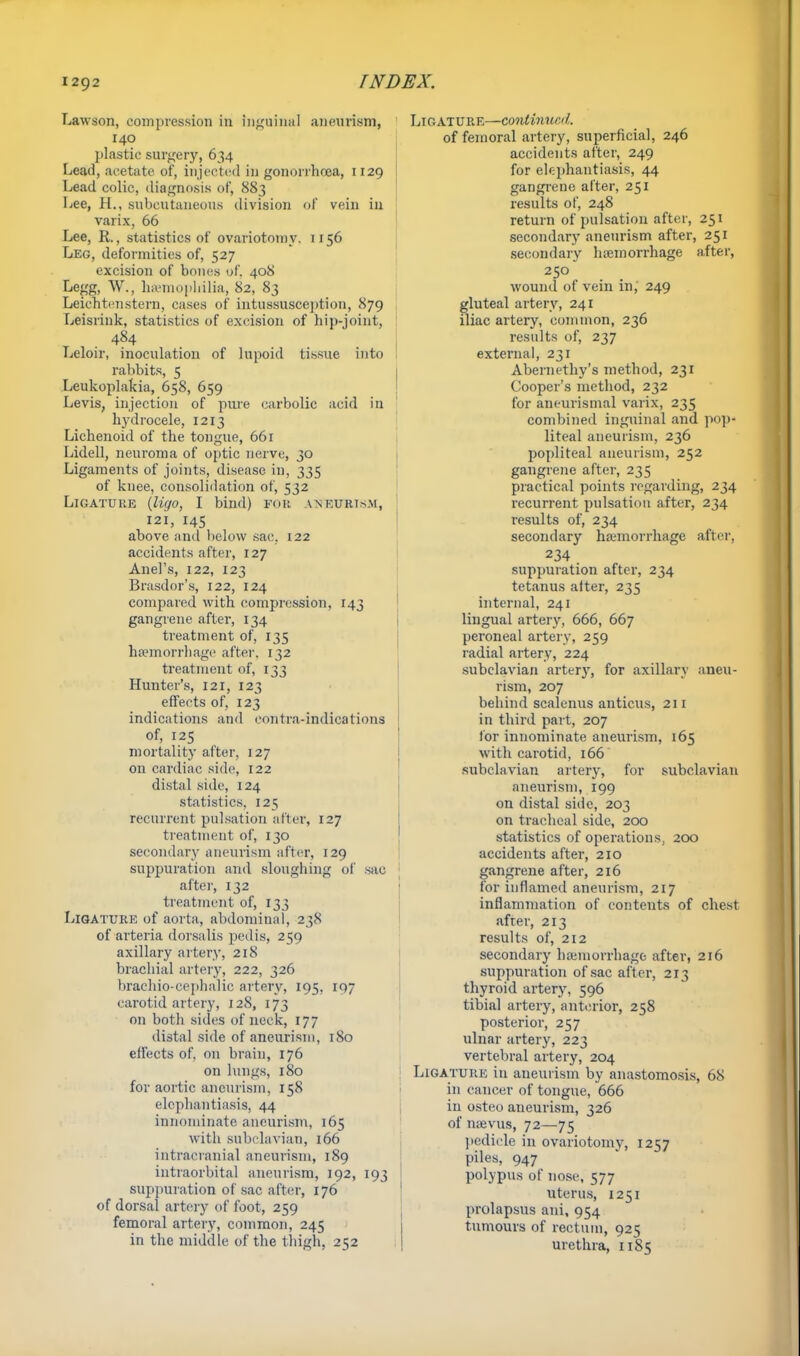 Lawson, compression in inguinal aneurism, 140 plastic surgery, 634 Lead, acetate of, injected in gonorrhoea, n29 Lead colic, diagnosis of, 883 Lee, H., subcutaneous division of vein in varix, 66 Lee, R., statistics of ovariotomy. 1156 Leg, deformities of, 527 excision of bones of. 408 Legg, W., haemophilia, 82, 83 Leichtenstern, cases of intussusception, 879 Leisrink, statistics of excision of hip-joint, . 484 Leloir, inoculation of lupoid tissue into rabbits, 5 Leukoplakia, 658, 659 Levis, injection of pure carbolic acid in hydrocele, 1213 Lichenoid of the tongue, 66r Lidell, neuroma of optic nerve, 30 Ligaments of joints, disease in, 335 of knee, consolidation of, 532 Ligature (ligo, I bind) for aneurism, 121, 145 above and below sac. 122 accidents after, 127 Ariel's, 122, 123 Brasdor's, 122, 124 compared with compression, 143 gangrene after, 134 treatment of, 135 haemorrhage after, 132 treatment of, 133 Hunter's, 121, 123 effects of, 123 indications and eontra-indications of, 125 mortality after, 127 on cardiac side, 122 distal side, 124 statistics, 125 recurrent pulsation alter, 127 treatment of, 130 secondary aneurism after, 129 suppuration and sloughing of sac after, 132 treatment of, 133 Ligature of aorta, abdominal, 238 of arteria dorsalis pedis, 259 axillary artery, 218 brachial artery, 222, 326 brachio cephalic artery, 195, 107 carotid artery, 128, 173 on both sides of neck, 177 distal side of aneurism, 180 effects of, on brain, 176 on lungs, 180 for aortic aneurism, 158 elephantiasis, 44 innominate aneurism, 165 with subclavian, 166 intracranial aneurism, 189 intraorbital aneurism, 192, 193 suppuration of sac after, 176 of dorsal artery of foot, 259 femoral artery, common, 245 in the middle of the thigh, 252 MATURE—continued. of femoral artery, superficial, 246 accidents after, 249 for elephantiasis, 44 gangrene alter, 251 results of, 248 return of pulsation after, 251 secondary aneurism after, 251 secondary hemorrhage after, 250 wound of vein in, 249 gluteal artery, 241 iliac artery, common, 236 results of, 237 external, 231 Abernethy's method, 231 Cooper's method, 232 for aneurismal varix, 235 combined inguinal and pop* liteal aneurism, 236 popliteal aneurism, 252 gangrene after, 235 practical points regarding, 234 recurrent pulsation after, 234 results of, 234 secondary haemorrhage after, 234 suppuration after, 234 tetanus alter, 235 internal, 241 lingual artery, 666, 667 peroneal artery, 259 radial artery, 224 subclavian arter}', for axillary aneu- rism, 207 behind scalenus anticus, 211 in third part, 207 for innominate aneurism, 165 with carotid, 166 subclavian artery, for subclavian aneurism, 199 on distal side, 203 on tracheal side, 200 statistics of operations, 200 accidents after, 210 gangrene after, 216 for inflamed aneurism, 217 inflammation of contents of chest after, 213 results of, 212 secondary haemorrhage after, 216 suppuration of sac after, 213 thyroid artery, 596 tibial artery, anterior, 258 posterior, 257 ulnar artery, 223 vertebral artery, 204 Ligature in aneurism by anastomosis, 68 in cancer of tongue, 666 in osteo aneurism, 326 of naevus, 72—75 pedicle in ovariotomy, 1257 piles, 947 polypus of nose, 577 uterus, 1251 prolapsus ani, 954 tumours of rectum, 925 urethra, 1185