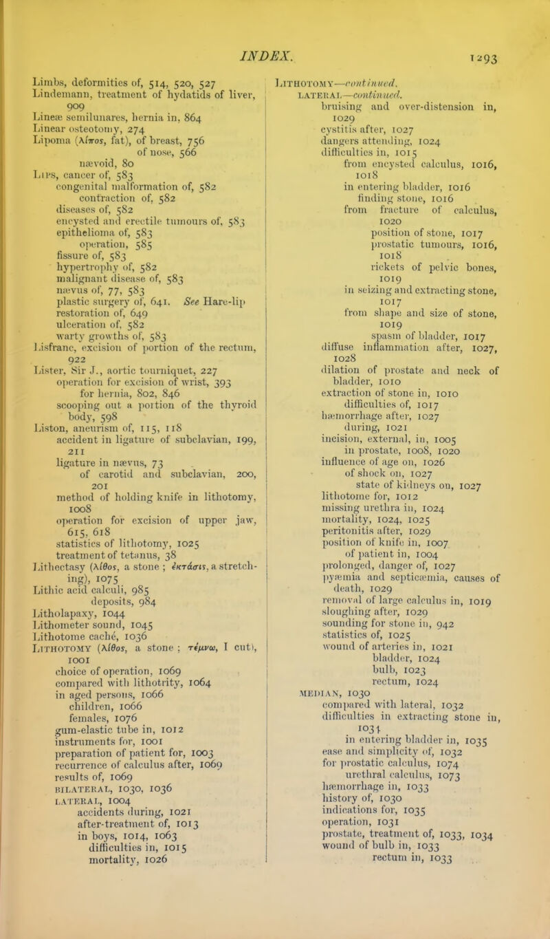 Limbs, deformities of, 514, 520, 527 Lindemann, treatment of hydatids of liver, 909 Linea; seniilunares, hernia in, 864 Linear osteotomy, 274 Lipoma (Ai'tos, fat), of breast, 756 of nose, 566 nsevoid, 80 LlPS, cancer of, 583 congenital nialformation of, 582 contraction of, 582 diseases of, 5S2 encysted and erectile tumours of, 583 epithelioma of, 583 operation, 585 fissure of, 583 hypertrophy of, 582 malignant disease, of, 583 nsevus of, 77, 583 plastic surgery of, 641. See Hare-lip restoration of, 649 ulceration of, 582 warty growths of, 583 Lisfranc, excision of portion of the rectum, 922 Lister. Sir J., aortic tourniquet, 227 operation for excision of wrist, 393 for hernia, S02, 846 scooping out a poition of the thyroid body,' 598 Liston, aneurism of, 115, 118 accident in ligature of subclavian, 199, 211 ligature in nsevus, 73 of carotid and subclavian, 200, 201 method of holding knife in lithotomy, 1008 operation for excision of upper jaw, 615, 618 statistics of lithotomy, 1025 treatment of tetanus, 38 Lithectasy (\lBos, a stone ; fVrdum. a stretch- ing), 1075 Lithic acid calculi, 985 deposits, 984 Litholapaxy, 1044 Lithometer sound, 1045 Lithotome cache, 1036 Lithotomy (\ldos, a stone ; ri^vu, I cut), 1001 choice of operation, 1069 compared with lithotrity, 1064 in aged persons, 1066 children, 1066 females, 1076 gum-elastic tube in, 1012 instruments for, 1001 preparation of patient for, 1003 recurrence of calculus after, 1069 results of, 1069 BILATERAL, IO3O, IO36 LATERAL, IOO4 accidents during, 1021 after-treatment of, 1013 in boys, 1014, 1063 difficulties in, 1015 mortality, 1026 ££. 1293 Lithotomy—font i nurd. lateral—continued. bruising and over-distension in, 1029 cystitis after, 1027 dangers attending, 1024 difficulties in, 1015 from encysted calculus, 1016, 1018 in entering bladder, 1016 finding stone, 1016 from fraeture of calculus, 1020 position of stone, 1017 prostatic tumours, 1016, 1018 rickets of pelvic bones, 1019 in seizing and extracting stone, 1017 from shape and size of stone, 1019 spasm of bladder, 1017 diffuse inflammation after, 1027, 1028 dilation of prostate and neck of bladder, 1010 extraction of stone in, 1010 difficulties of, 1017 haemorrhage after, 1027 during, 1021 incision, external, in, 1005 in prostate, 1008, 1020 influence of age 011, 1026 of shock on, 1027 state of kidneys on, 1027 lithotome for, 1012 missing urethra in, 1024 mortality, 1024, 1025 peritonitis alter, 1029 position of knife in, 1007 of patient in, 1004 prolonged, danger of, 1027 pysemia and septicaemia, causes of death, 1029 removal of large calculus in, 1019 sloughing after, 1029 sounding for stone in, 942 statistics of, 1025 wound of arteries in, 1021 bladder, 1024 bulb, 1023 rectum, 1024 MEDIAN, 1030 compared with lateral, 1032 difficulties in extracting stone in, 103 \ in entering bladder in, 1035 ease and simplicity of, 1032 for prostatic calculus, 1074 urethral calculus, 1073 haemorrhage in, 1033 history of, 1030 indications for, 1035 operation, 1031 prostate, treatment of, 1033, 1034 wound of bulb in, 1033 rectum in, 1033