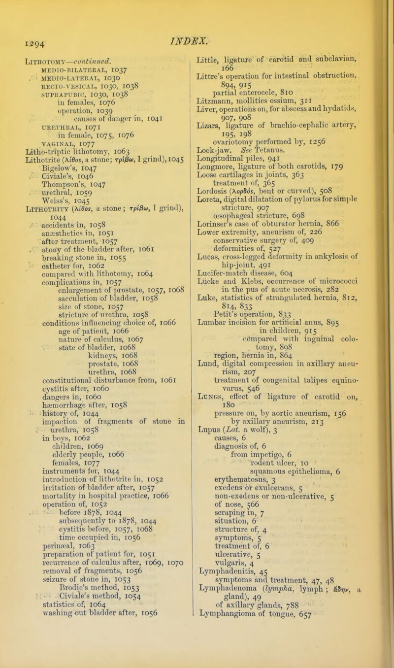 Lithotomy—continued. MKDIO-BILATERAL, IO37 . MEDIO-LATERAL, I030 EEOTO-VESICAL, IO30, IO38 SUPRAPUBIC, IO3O, IO38 in females, 1076 operation, 1039 causes of danger in, 1041 URETHRAL, I07I in female, 1075, 1076 VAGINAL, IO77 Litho-triptic lithotomy, 1063 Lithotrite {\iOos, a stone; rptfiu, I grind), 1045 Bigelow's, 1047 Civiale's, 1046 Thompson's, 1047 urethral, 1059 Weiss's, 1045 LlTHOTKiTY (A.i0os, a stone; rpifiw, 1 grind), 1044 .< accidents in, 1058 anaesthetics in, 1051 after treatment, 1057 atony of the bladder after, 1061 breaking stone in, 1055 catheter for, 1062 compared with lithotomy, 1064 complications in, 1057 enlargement of prostate, 1057, 1068 sacculation of bladder, 1058 size of stone, 1057 stricture of urethra, 1058 conditions influencing choice of, 1066 age of patient, 1066 nature ofealcnlns, 1067 state of bladder, 1068 kidneys, 1068 prostate, 1068 urethra, 1068 constitutional disturbance from, 1061 cystitis after, 1060 dangers in, 1060 haemorrhage after, 1058 •history of, 1044 impaction of fragments of stone in urethra, 1058 in boys, 1062 children, 1069 elderly people, 1066 females, 1077 instruments for, 1044 introduction of lithotrite in, 1052 irritation of bladder after, 1057 mortality in hospital practice, 1066 operation of, 1052 before 1878, 1044 subsequently to 1878, 1044 cystitis before, 1057, 1068 time occupied in, 1056 perineal, 1063 preparation of patient for, 1051 recurrence of calculus after, 1069, 1070 removal of fragments, 1056 seizure of stone in, 1053 Brodie's method, 1053 ■ Civiale's method, 1054 statistics of, 1064 washing out bladder after, 1056 Little, ligature of carotid and subclavian, 166 Littre's operation for intestinal obstruction. 894, 915 partial enterocele, 810 Litzmann, mollifies ossium, 311 Liver, operations on, for abscess and hydatids, 907, 908 Lizars, ligature of brachio-cephalic artery, 195. 198 ovariotomy performed by, 1256 Lock-jaw. See Tetanus. Longitudinal piles, 941 Longmore, ligature of both carotids, 179 Loose cartilages in joints, 363 treatment of, 365 Lordosis (\0pS6s, bent or curved), 508 Loreta, digital dilatation of pylorus for simple stricture, 907 oesophageal stricture, 698 Lorinser s case of obturator hernia, 866 Lower extremity, aneurism of, 226 conservative surgery of, 409 deformities of, 527 Lucas, cross-legged deformity in ankylosis of hip-joint, 491 Lucifer-match disease, 604 Liicke and Klebs, occurrence of micrococci in the pus of acute necrosis, 282 Luke, statistics of strangulated hernia, 812, 814, 833 Petit's operation, 833 Lumbar incision for artilicial anus, 895 in children, 915 cdmpared with inguinal colo- tomy, 898 region, hernia in, 864 Lund, digital compression in axillary aneu- rism, 207 treatment of congenital talipes equino- varus, 546 Ll'ngs, effect of ligature of cai'otid on, 180 pressure on, by aortic aneurism, 156 by axillary aneurism, 213 Lupus {Lett, a wolf), 3 causes, 6 diagnosis of, 6 from impetigo, 6 rodent ulcer, 10 squamous epithelioma, 6 erythematosus, 3 exedens or exulcerans, 5 non-cxedens or non-ulcerative, 5 of nose, 566 scraping in, 7 situation, 6 structure of, 4 symptoms, 5 treatment of, 6 ulcerative, 5 vulgaris, 4 Lymphadenitis, 45 symptoms and treatment, 47, 48 Lymphadenoma {lympha, lymph ; &Zi)v, a gland), 49 of axillary glands, 788 Lymphangioma of tongue, 657