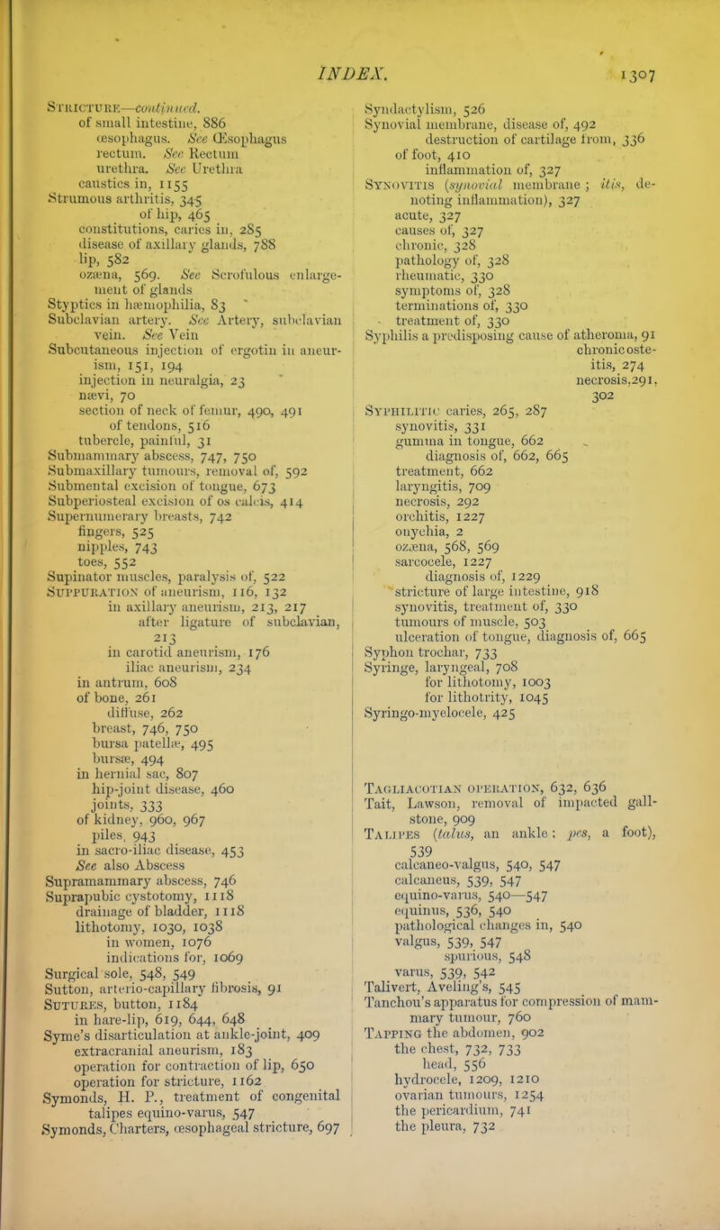 StHICTTJBE—continual of small intestine, 886 ceaophagus. See (Esophagus rectum. See Rectum urethra. See Urethra caustics in, 1155 .Strumous arthritis. 345 of hip, 465 constitutions, caries in. 285 disease of axillary glands, 788 lip, 582 ozama, 569. See Scrofulous enlarge- ment of glands Styptics in haemophilia, 83 Subclavian artery. See Artery, subclavian vein. See Vein Subcutaneous injection of ergotin in aneur- ism, 151, 194 injection in neuralgia, 23 nsevi, 70 section of neck of femur, 490, 491 of tendons, 516 tubercle, painful, 31 Submammary abscess, 747, 750 Submaxillary tumours, removal of, 592 Submental excision of tongue, 673 Subperiosteal excision of os cahis, 414 Supernumerary breasts, 742 fingers, 525 nipples, 743 toes, 552 Supinator muscles, paralysis of, 522 Suppuration of aneurism, 116, 132 in axillary aneurism, 213, 217 after ligature of subclavian, 213 in carotid aneurism, 176 iliac aneurism, 234 in antrum, 608 of bone, 261 diffuse, 262 breast, 746, 750 bursa patella-, 495 bursts, 494 in hernial sac, 807 hip-joint disease, 460 joints, 333 of kidney, 960, 967 piles. 943 in sacro-iliac disease, 453 See also Abscess Supramammary abscess, 746 Suprapubic cystotomy, 1118 drainage of bladder, 1118 lithotomy, 1030, 1038 in women, 1076 indications for, 1069 Surgical sole, 548, 549 Sutton, arterio-capillary librosis, 91 Sutures, button, 1184 in hare-lip, 619, 644, 648 Syme's disarticulation at ankle-joint, 409 extracranial aneurism, 183 operation for contraction of lip, 650 operation for stricture, 1162 Symonds, H. P., treatment of congenital talipes equino-varus, 547 Symonds, Charters, oesophageal stricture, 697 Syndactylism, 526 Synovial membrane, disease of, 492 destruction of cartilage from, 336 of foot, 410 inflammation of, 327 Synovitis (synovial membrane ; ibis, de- noting inflammation), 327 acute, 327 causes of, 327 chronic, 328 pathology of, 328 rheumatic, 330 symptoms of, 328 terminations of, 330 treatment of, 330 Syphilis a predisposing cause of atheroma, 91 chronic oste- itis, 274 necrosis.291. 302 Syphilitic caries, 265, 287 synovitis, 331 gamma in tongue, 662 diagnosis of, 662, 665 treatment, 662 laryngitis, 709 necrosis, 292 orchitis, 1227 onychia, 2 ozjena, 568, 569 sarcocele, 1227 diagnosis of, 1229 stricture of large intestine, 918 synovitis, treatment of, 330 tumours of muscle, 503 ulceration of tongue, diagnosis of, 665 Syphon trochar, 733 Syringe, laryngeal, 708 for lithotomy, 1003 for lithotrity, 1045 Syringo-myelocele, 425 Tagliacotian operation, 632, 636 Tait, Lavvson, removal of impacted gall- stone, 909 Talipes (talus, an ankle; a foot), 539 calcaneo-valgus, 540, 547 calcaneus, 539, 547 eipiino-varus, 540—547 eqninus, 536, 540 pathological changes in, 540 valgus, 539, 547 spurious, 548 varus, 539, 542 Talivert, Aveling's, 545 Tanchou's apparatus for compression of mam- mary tumour, 760 Tapping the abdomen, 902 the chest, 732, 733 head, 556 hydrocele, 1209, 1210 ovarian tumours, 1254 the pericardium, 741 the pleura, 732