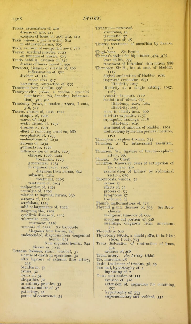 Tarsus, articulation of, 410 disease of, 410, 411 excision of bones of, 409, 412, 419 Taxis 1 raWw, I put in order), S12 in obturator hernia, 865 Teale, excision of encapsuled nrevi. 712 Teevan, urethral injector, 1129 on tumours of muscle, 503 Tendo Achillis, division of, 541 disease of bursa beneath, 499 Tendons, diseases of sheaths of, 500 inflammation of, 501 division of, 516 repair after, 517 hamstring, contraction of, 535 Tenesmus from calculus, 996 Tenosynovitis (rivwv, a tendon : synovial membrane ; //7s, denoting inflamma- tion), 501,. 502 Tenotomy (revwv. a tendon ; t4/jlvw, I cut), 5i'6, 517 Testis, abscess of, 1206, 1222 atrophy of, 1204 cancer of, 1233 cystic disease of, 1232 diseases of. 1201 effect of removing tonsil on, 686 encephaloid of, 1233 enchondroma of. 1232 fibroma of. 1232 gummata in, 1228 inflammation of, acute, 1203 chronic, 1206, 1222 treatment, 1223 gonorrhceal, 1134 in inguinal canal, 1206 diagnosis from hernia, 842 subacute, 1204 treatment, 1205 treatment of, 1204 malposition of, 1201 neuralgia of, 1202 relation to inguinal hernia, 839 sarcoma of, 1232 scrofulous, 1224 solid enlargements of, 1222 strapping the, 1205 syphilitic disease of, 1227 tubercular, 1224 treatment. 1226 tumours of, 1222. See Sarcocele diagnosis from hernia, 843 undescended, diagnosis from congenital hernia, 851 from inguinal hernia, 842 disease in, 1234 Tetanus (rtravos, strain, tension), 31 a cause of death in operations, 32 after ligature of external iliac artery, 235 bacillus in, 37 causes, 32 forms of, 34 idiopathic, 32 in military practice, 33 infective nature of, 37 pathology, 35 period of occurrence. 34 Tetants—contimccd. symptoms, 34 traumatic, 32 treatment of, 38 Thierry, treatment of aneurism by flexion. H7 Thigh-bone. Sec Femur Thomas's splint for hip-disease, 474, 475 knee-splint, 399 treatment of intestinal obstruction, 888 Thompson, Sir H., bar at neck of bladder. 1113 digital exploration of bladder, 1089 improved evacuator, 1051 lithotrite, 1047 lithotrity at a single sitting, 1057, 1065 prostatic tumours, mo statistics of calculi, 993 lithotomy, 1026, 1064 lithotrity, 1065 stone in elderly men, 996 stricture-expander, 1157 suprapubic drainage, 1118 lithotomy, 1040 treatment of tumours of bladder, 1101 urethrotomy by median perineal incision, 1101 Thompson's syphon-trochar, 733 Thomson, A. T., intracranial aneurism, 184 Thomson, W., ligature of brachio-cephalic artery, 196 Thorax. See Chest Thornton. Knowsley. cases of extirpation of the spleen, 910 examination of kidney by abdominal section, 979 Thrombosis, venous. 51 causes, 51 effects of, 55 process of, 53 symptoms, 57 treatment, 57 Thumb, malformations of. 525 Thyroid gland, diseases of, 593. See Bron- choeele maliguant tumours of, 600 scooping out portion of, 598 swellings, diagnosis from aneurism, 173 1 Thyroiditis, 600 Thyrotomy (dijpebs, a shield; eT5o>, to be like ; Tefjivu, 1 cut), 713 Tibia, dislocation of, contraction of knee. 534 excision of, 408 Tibial artery. Sec Artery, tibial Tic, muscular, 28 Todd, treatment of tetanus, 38, 39 Toe-nail, hypertrophy of, 1 ingrowing of, 2 Toes, contraction of, 551 excision of, 420 extension of, apparatus for obtaining . 551 hypertrophy of, 553 supernumerary and webbed, 552