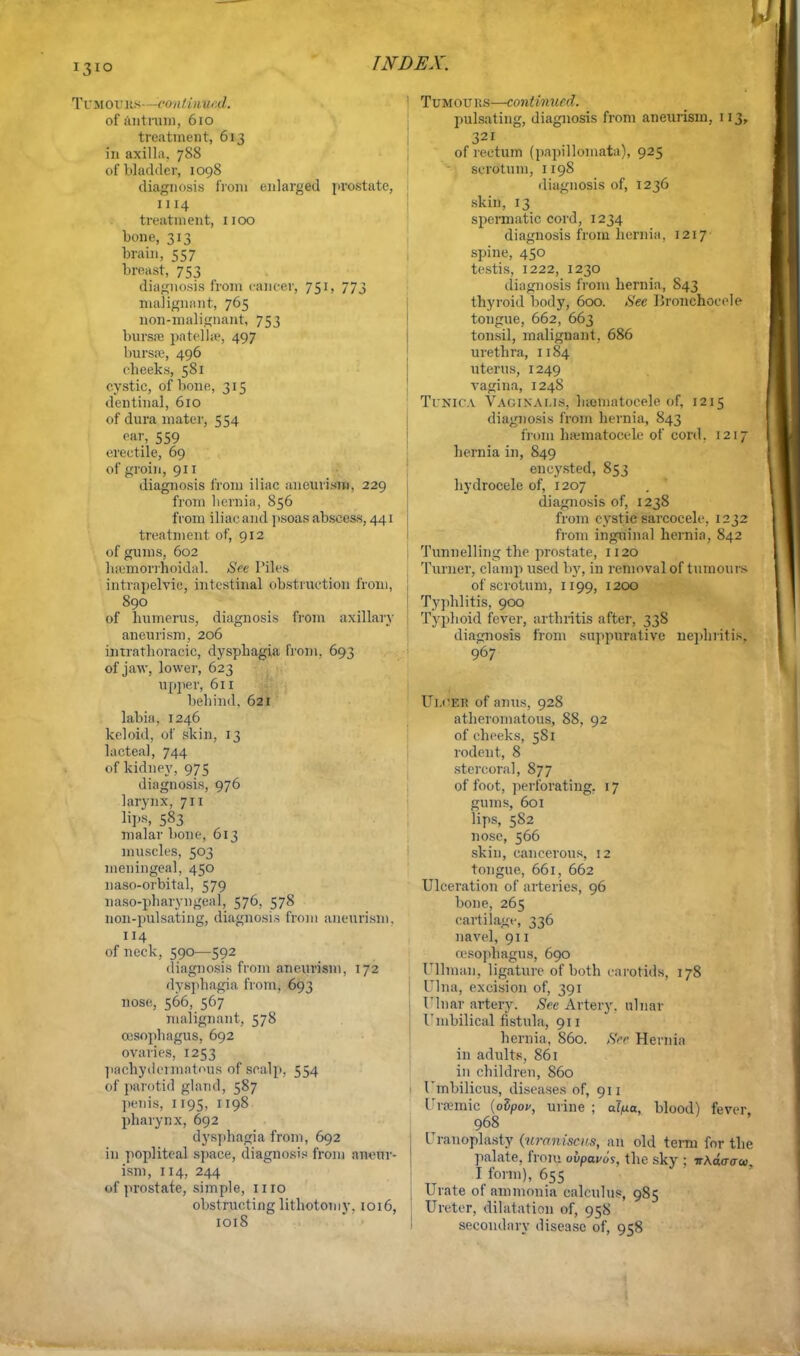 Ti'MOrus -continued. of Antrum, 610 treatment, 613 in axilla, 788 of bladder, 1098 diagnosis from enlarged prostate, 1114 treatment, 1100 bone, 313 brain, 557 breast, 753 diagnosis from cancer, 751, 773 malignant, 765 non-malignant, 753 bursas pa tell a1, 497 bursse, 496 cheeks, 581 cystic, of bone, 315 dentinal, 610 of dura mater, 554 oar, 559 erectile, 69 of groin, 911 diagnosis from iliac aneurism. 229 from hernia, 856 from iliac and psoas abscess, 441 treatment of, 912 of gums, 602 hemorrhoidal. Set Piles intrapelvic, intestinal obstruction from, 890 of humerus, diagnosis from axillary aneurism, 206 intrathoracic, dysphagia from, 693 of jaw, lower, 623 upper, 611 behind. 621 labia, 1246 keloid, of skin, 13 lacteal, 744 of kidney, 975 diagnosis, 976 larynx, 711 lips, 583 malar bone, 613 muscles, 503 meningeal, 450 naso-orbital, 579 naso-pharyngeal, 576, 578 non-pulsating, diagnosis from aneurism. 114 of neck, 590—592 diagnosis from aneurism, 172 dysphagia from. 693 nose, 566, 567 malignant, 578 cesophagus, 692 ovaries, 1253 pachydermatous of scalp, 554 of parotid gland, 587 penis, 1195, 1198 pharynx, 692 dysphagia from, 692 in popliteal space, diagnosis from aneur- ism, 114, 244 I prostate, simple, 1110 obstructing lithotomy. 1016, 1018 1 TuMOUits—-continued. pulsating, diagnosis from aneurism, 113, 321 of rectum (papillomata), 925 scrotum, 1198 diagnosis of, 1236 skin, 13 spermatic cord, 1234 diagnosis from hernia. 1217 spine, 450 testis, 1222, 1230 diagnosis from hernia, S43 thyroid body, 600. See Pronchoeele tongue, 662, 663 tonsil, malignant, 686 urethra, 1184 uterus, 1249 vagina, 1248 Tunica Vaginalis, hematocele of, 1215 diagnosis from hernia, 843 from hamiatocele of cord. 1217 hernia in, 849 encysted, 853 hydrocele of, 1207 diagnosis of, 1238 from cystic sarcocele, 1232 from inguinal hernia, 842 Tunnelling the prostate, 1120 Turner, clamp used by, in removal of tumours of scrotum, 1199, 1200 Typhlitis, 900 Typhoid fever, arthritis after, 338 diagnosis from suppurative nephritis, 967 Ui.^Ei? of anus, 928 atheromatous, 88, 92 of cheeks, 581 rodent, 8 stercoral, 877 of foot, perforating. 17 gums, 601 lips, 582 nose, 566 skin, cancerous, 12 tongue, 661, 662 Ulceration of arteries, 96 bone, 265 cartilage, 336 navel, 911 oesophagus, 690 Oilman, ligature of both carotids, 178 Ulna, excision of, 391 Ulnar artery. See Artery, ulnar Umbilical fistula, 911 hernia, S60. See Hernia in adults, 861 in children, 860 1 Umbilicus, diseases of, 911 Uraemic (oZpov, urine ; al/ma, blood) fever. 968 Uranoplasty (urcmisa's, an old term for the palate, from ovpavos, the sky ; vkdaaw. I form), 655 Urate of ammonia calculus, 985 Ureter, dilatation of, 958 secondary disease of, 958