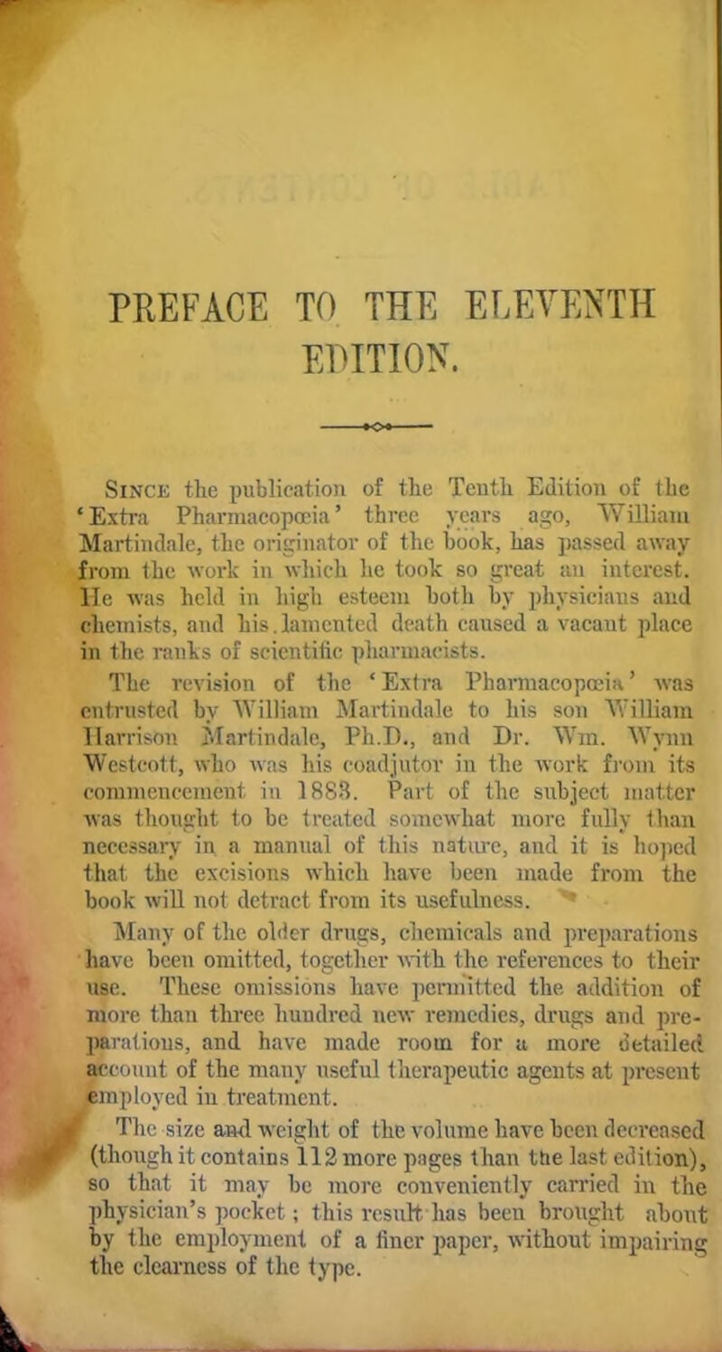 PREFACE TO THE ELEVENTH EDITION. Since the publication of the Tenth Edition of the 'Extra Pharmacopoeia' three years ago, William Martindale, the originator of the hook, has passed away from the work in which lie took so great an interest. He was held in high esteem both by physicians and chemists, and his.lamented death caused a vacant place in the ranks of scientific pharmacists. The revision of the 1 Extra Pharmacopoeia' was entrusted by William Martindale to his son William Harrison Martindale, Ph.D., and Dr. Wm. Wynn Westcott, who was his coadjutor in the work from its commencement in 1883. Part of the subject matter was thought to be treated somewhat more fully than necessary in a manual of this nature, and it is hoped that the excisions which have been made from the book will not detract from its usefulness. Many of the older drugs, chemicals and preparations have been omitted, together with the references to their use. These omissions have permitted the addition of more than three hundred new remedies, drugs and pre- parations, and have made room for a more detailed account of the many useful therapeutic agents at present employed iu treatment. The size and weight of the volume have been decreased (though it contains 112 more pages than the last edition), so that it may be more conveniently carried in the physician's pocket; this result, has been brought about by the employment of a finer paper, without impairing the clearness of the type.