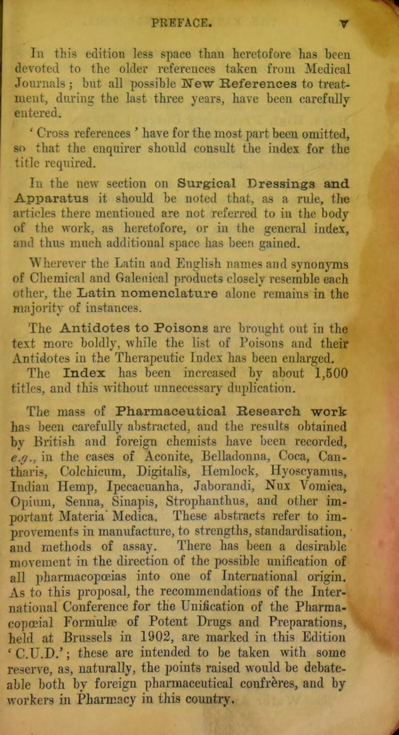 In this edition less space than heretofore has been devoted to the older references taken from Medical Journals ; but all possible MTew References to treat- ment, during the last three years, have been carefully entered. ' Cross references ' have for the most part been omitted, so that the enquirer should consult the index for the title required. In the new section on Surgical Dressings and Apparatus it should be noted that, as a rule, the articles there mentioned are not referred to in the body of the work, as heretofore, or in the general index, and thus much additional space has been gained. Wherever the Latin and English names and synonyms of Chemical and Galenical products closely resemble each other, the Latin nomenclature alone remains in the majority of instances. The Antidotes to Poisons are brought out in the text more boldly, while the list of Poisons and their Antidotes in the Therapeutic Index has been enlarged. The Index has been increased by about 1,500 titles, and this without unnecessary duplication. The mass of Pharmaceutical Research work has been carefully abstracted, and the results obtained by British and foreign chemists have been recorded, e.g., in the cases of Aconite, Belladonna, Coca, Can- tharis, Colchicum, Digitalis, Hemlock, Hyoscyamus, Indian Hemp, Ipecacuanha, Jaborandi, Nux Vomica, Opium, Senna, Sinapis, Strophanthus, and other im- portant Materia' Medica. These abstracts refer to im- provements in manufacture, to strengths, standardisation, and methods of assay. There has been a desirable movement in the direction of the possible unification of all pharmacopoeias into one of International origin. As to this proposal, the recommendations of the Inter- national Conference for the Unification of the Pharraa- copceial Formula? of Potent Drugs and Preparations, held at Brussels in 1902, are marked in this Edition * C.U.D.'; these are intended to be taken with some reserve, as, naturally, the points raised would be debate- able both by foreign pharmaceutical confreres, and by workers in Pharmacy in this country.