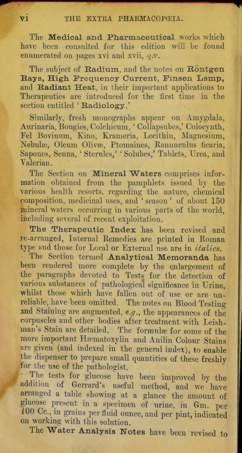 The Medical and Pharmaceutical works which have been consulted for this edition will be found enumerated on pages xvi and xvii, q.v. The subject of Radium, and the notes on Rbntgen Bays, High. Frequency Current, Finsen Lamp, and Radiant Heat, in Their important applications to Therapeutics are introduced for the first time in the section entitled 'Radiology.' Similarly, fresh monographs appear on Amygdala, Aurinaria, Bougies, Colchicum,' Collapsubcs,' Colocynth, Fel Bovinum, Kino, Kramcria, Lecithin, Magnesium, Nebuhe, Oleum Olivse, Ptomaines, Ranunculus ficaria, Saponcs, Senna, ' Sterules,' ' Solubes,' Tablets, Urea, and Valerian. The Section on Mineral Waters comprises infor- mation obtained from the pamphlets issued by the various health resorts, regarding the nature, chemical composition, medicinal uses, and ' season ' of about 150 mineral waters occurring in various parts of the world, including several of recent exploitation. The Therapeutic Index, has been revised and re-arranged, Internal Remedies are printed iu Roman type find those for Local or External use are in italics. The Section termed Analytical Memoranda has been rendered more complete by the enlargement of the paragraphs devoted to Tests' for the detection of various substances of pathological significance in Urine, whilst those which have fallen out of use or are un- reliable, have been omitted. The notes on Blood Testing and Staining are augmented, e.g., the appearances of the corpuscles and other bodies after treatment with Leish- man's Stain are detailed. The formula for some of the more important Hematoxylin and Anilin Colour Stains are given (and indexed in the general index), to enable the dispenser to prepare small quantities of these freshly for the use of the pathologist. • The tests for glucose have been improved by the addition of Gerrard's useful method, and we'have arranged a table showing at a glance the amount of glucose present in a specimen of nrine, in Gm. per 100 Cc, in grains perflmfl ounce, and per pint, indicated on working with (his solution. The Water Analysis Notes have been revised to