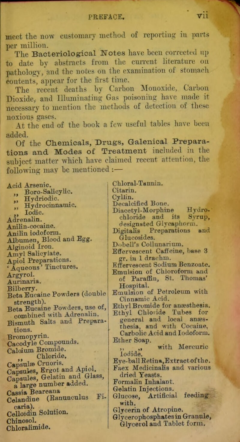 meet the now customary method of reporting in parts per million. The Bacteriological Notes have been corrected up to date by abstracts from the current literature on pathology, and the notes on the examination of stomach Contents,' appear for the first time. The recent deaths by Carbon Monoxide, Carbon Dioxide, and Illuminating Gas poisoning have made it necessary to mention the methods of detection of these noxious gases. At the end of the book a few useful tables have been added. Of the Chemicals, Drugs, Galenical Prepara- tions and Modes of Treatment included in the subject matter which have claimed recent attention, the following may be mentioned :— Chloral-Tannin. Citarin. Cyllin. Decalcified Bone. Diacetyl-Morphine Hydro- chloride and its Syrup, designated Glycaphonn. Digitalis Preparations and Glucosides. DobeH'a Collunarium. Effervescent Caffeine, base 3 gr. in 1 drachm. Effervescent Sodium Bcnzoate. Emulsion of Chloroform and of Paraffin, St. Thomas' Hospital. Emulsion of Petroleum with Cinnamic Acid. Ethyl Bromide for anaesthesia. Ethyl Chloride Tubes for general and local anaes- thesia, and with Cocaine. Carbolic Acid and Iodoform. Ether Soap. with Mercuric Acid Arsenic. Boro-Salicylic. „ Hydriodic. Hydrocinnatnic. Iodic. Adrenalin. Anilin-cocaine. Anilin iodoform. Albumen, Blood and Egg. Alginoid Iron. Amyl Salicylate. Apiol Preparations. ' Aqueous' Tinctures. Argyrol. Aurinaiia. Bilberry. Beta Eucaine Powders (double strength). Beta Eucaine Powders, use ot, combined with Adrenalin. Bismuth Salts and Prepara- tions. Bromopyrin. Cacodyle Compounds. Calcium Bromide. Chloride. Capsules Cnioris. Capsules, Ergot and Apiol. Capsules, Gelatin and Glass, a large number added. Cassia Beareana Celandine (Ranunculus ri- caria). Celloidin Solution. Chinosol. Chloralimide. Iodide. Eye-ball Retina.Extractofthe. Faex Medicinalis and various dried Yeasts. Formalin Inhalant. Gelatin Injections. Glucose, Artificial feeding with. Glycerin of Atropine. Glycerophosphates in Granule, Glycerol and Tablet form.