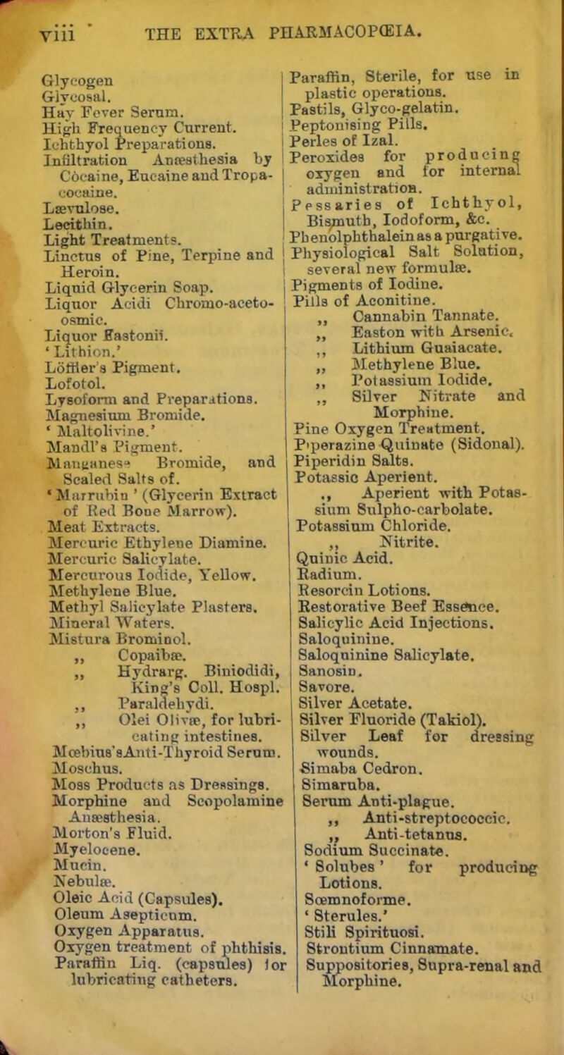 Glycogen Glycosal. Hhv Fever Serum. High Frequency Current. Ichthyol Preparations. Infiltration Antesthesia by I Cocaine, Eucaine and Tropa- | cocaine. Lsevulose. Lecithin. Light Treatments. Linctus of Pine, Terpine and j Heroin. Liquid Glycerin Soap. Liquor Acidi Cbroruo-aceto- osmic. Liquor Hastonii. ' Lithion.' LofHer's Pigment. Lofotol. Lyeoform and Preparations. Magnesium Bromide. ' Maltolivine.' Mandl'a Pigment. M«nuanesu Bromide, and Scaled Salts of. •Marrubin ' (Glycerin Extract of Red Bone Marrow). Meat Extracts. Mercuric Ethylene Diamine. Mercuric Salicylate. Mercurous Iodide, Yellow. Methylene Blue. Methyl Salicylate Plasters. Mineral Waters. Mistura Brominol. ,, Copaiba?. „ Hydrarg. Biniodidi, King's Coll. Hospl. ,, Paraldehyde ,, Olei Olive?, for lubri- cating intestines. Mcebius'sAnti-Thyroid Serum. Moschus. Moss Products as Dressings. Morphine and Scopolamine Anaesthesia. Morton's Fluid. Myelocene. Mucin. Nebulae. Oleic Acid (Capsules). Oleum Asepticum. Oxygen Apparatus. Oxygen treatment of phthisis. Paraffin Liq. (capsules) tor lubricating catheters. Paraffin, Sterile, for use in plastic operations. Pastils, Glyco-gelatin. Peptonising Pills. Perles of Izal. Peroxides for producing oxygen and lor internal administratioH. Pessaries of Ichthyol, Bismuth, Iodoform, &c. Pbenolphthalein as a purgative. Physiological Salt Solution, several new formulae. Pigments of Iodine. Pills of Aconitine. „ Cannabin Tannate. ,, Easton with Arsenic. ,, Lithium Guaiacate. „ Methylene Blue. ,, Potassium Iodide. ,, Silver Nitrate and Morphine. Pine Oxygen Treatment. P'perazineQuinato (Sidonal). Piperidin Salts. Potassic Aperient. ., Aperient with Potas- sium Sulpho-carbolate. Potassium Chloride. ,, Nitrite. Quinic Acid. Radium. Kesorcin Lotions. Restorative Beef Essence. Salicylic Acid Injections. Saloquinine. Saloquinine Salicylate. Sanosin. Savore. Silver Acetate. Silver Fluoride (Takiol). Silver Leaf for dressing wounds. Simaba Cedron. Simaruba. Serum Anti-plague. ,, Anti-streptococcic. ,, Anti-tetanus. Sodium Succinate. ' Solubes' for producing Lotions. Scemnoforme. ' Sterules.* Stili Spirituosi. Strontium Cinnamate. Suppositories, 8upra-renal and Morphine.