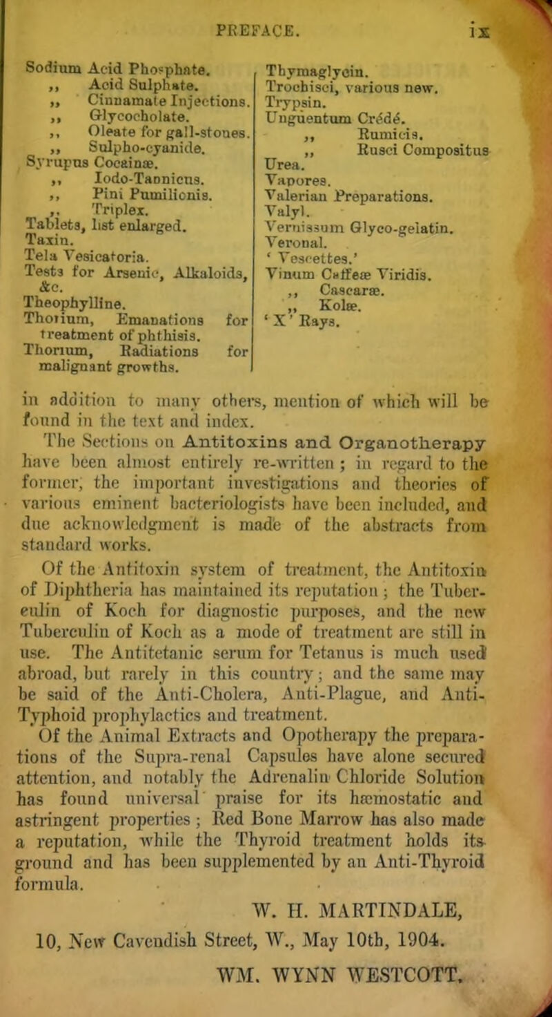 Sodium Acid Phosphate. ,, Acid Sulphate. „ Cinnamate Injections. ,, Q-lycoeholate. ,, Oleate for gall-stones. „ Sulpho-cyanide. Syrupus Cocainae. ,, Iodo-TaDnicns. ,, Pini Pumilionis. Triplex. Tablets, list enlarged. Taxin. Tela Vesicatoria. Tests for Arsenic, Alkaloids, &c. Theophylline. ThoTium, Emanations for treatment of phthisis. Thorium, Radiations for malignant growths. Thymaglyoin. Trochisci, various new. Trypsin. Uuguentum Crt5de\ ,, Rumicis. ,, Rusci Compositus Urea. Vapores. Valerian Preparations. Valyl. Veruissum Glyco-geiatin. Veronal. ' Vesi-ettes.' Vimim C»tfese Viridis. ,, Cascarae. ,, Kola?. ' X' Rays. in addition to many others, mention of which will be found in the text and index. The Sections on Antitoxins and Organotherapy have been almost entirely re-written ; in regard to the former, the important investigations and theories of various eminent bacteriologists have been included, and due acknowledgment is made of the abstracts from standard works. Of the Antitoxin system of treatment, the Antitoxin of Diphtheria has maintained its reputation ; the Tuber- culin of Koch for diagnostic purposes, and the new Tuberculin of Koch as a mode of treatment are still in use. The Antitetanic serum for Tetanus is much used! abroad, but rarely in this country; and the same may be said of the Anti-Cholera, Anti-Plague, and Anti- Typhoid prophylactics aud treatment. Of the Animal Extracts and Opotherapy the prepara- tions of the Supra-renal Capsules have alone secured] attention, and notably the Adrenalin Chloride Solution has found universal praise for its hemostatic and astringent properties ; Red Bone Marrow has also made a reputation, while the Thyroid treatment holds its- ground and has been supplemented by an Anti-Thyroid formula. W. II. MART1NDALE, 10, New Cavendish Street, W., May 10th, 1904. WM. WYNN WESTCOTT.