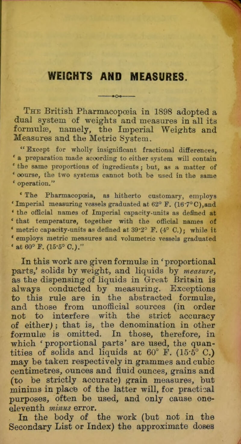 WEIGHTS AND MEASURES. K>« The British Pharmacopoeia in 1898 adopted a dual system of weights and measures in all its formulae, namely, the Imperial Weights and Measures and the Metric System.  Except for wholly insignificant fractional differences, ' a preparation made according to either system will contain ' the same proportions of ingredients; bat, as a matter of ' course, the two systems cannot both be used in the same 1 operation. ' The Pharmacopoeia, as hitherto customary, employs 1 Imperial measuring vessels graduated at 62° F. (167°C),and ' the official names of Imperial capacity-units as denned at ' that temperature, together with the official names of * metric capacity-units as defined at 39-2° F. (4° C); while it ' employs metric measures and volumetric vessels graduated ' at 60° F. (15-5° C.j. In this work are given formula? in 'proportional parts,' solids by weight, and liquids by measure, as the dispensing of liquids in Great Britain is always conducted by measuring. Exceptions to this rule are in the abstracted formula?, and those from unofficial sources (in order not to interfere with the strict accuracy of either); that is, the denomination in other formula? is omitted. In those, therefore, in which 'proportional parts' are used, the quan- tities of solids and liquids at 60° F. (15-5° C.) may be taken respectively in grammes and cubic centimetres, ounces and fluid ounces, grains and (to be strictly accurate) grain measures, but minims in place of the latter will, for practical purposes, often be used, and only cause one- eleventh minus error. In the body of the work (but not in the Secondary List or Index) the approximate doses