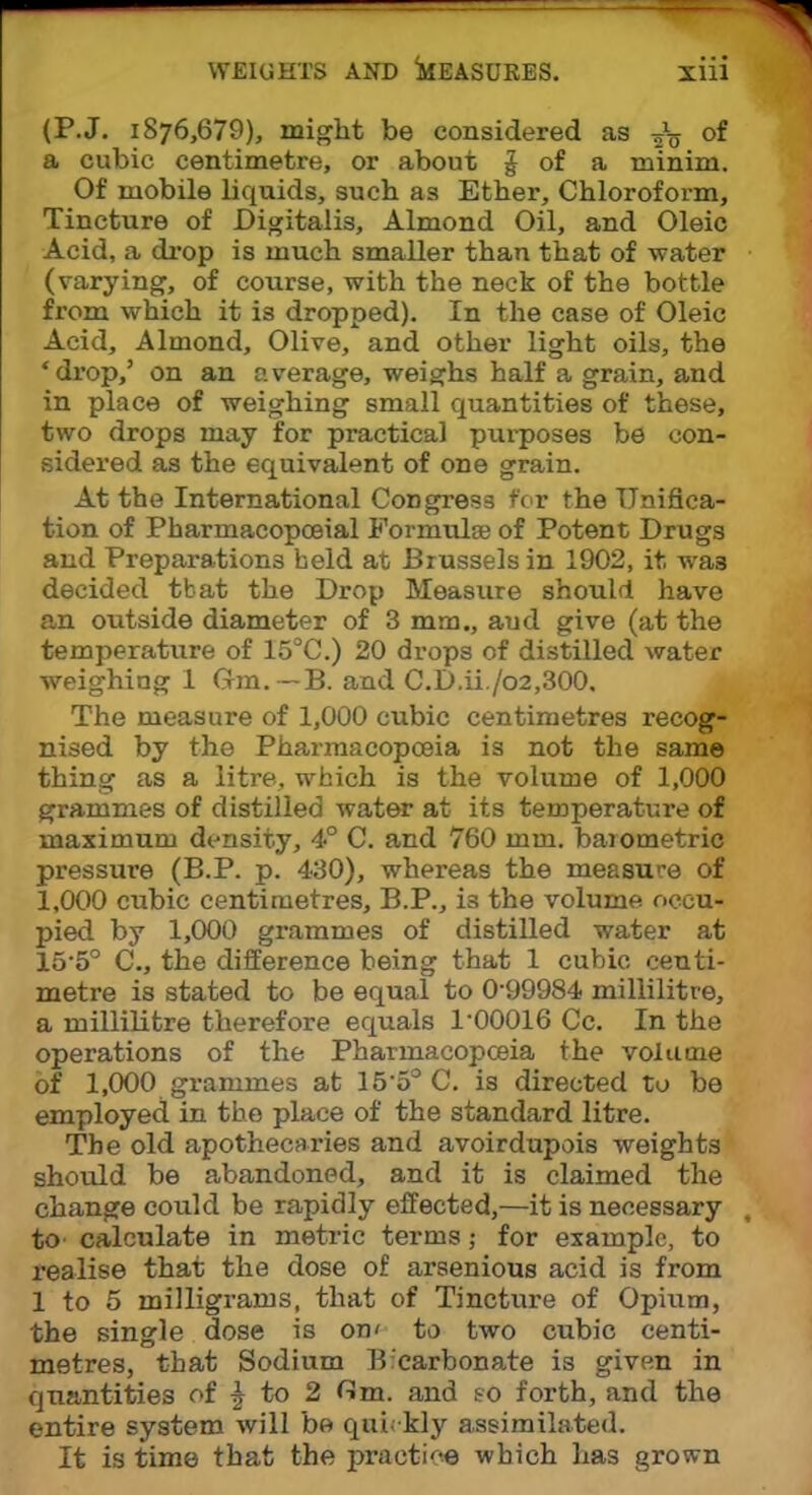 (P.J. i876,679), might be considered as of a cubic centimetre, or about J of a minim. Of mobile liquids, such as Ether, Chloroform, Tincture of Digitalis, Almond Oil, and Oleic Acid, a drop is much smaller than that of water (varying, of course, with the neck of the bottle from which it is dropped). In the case of Oleic Acid, Almond, Olive, and other light oils, the 'drop,' on an average, weighs half a grain, and in place of weighing small quantities of these, two drops may for practical purposes be con- sidered as the equivalent of one grain. At the International Congress for the Unifica- tion of Pharmacopceial Formulae of Potent Drugs and Preparations held at Brussels in 1902, it was decided tbat the Drop Measure should have an outside diameter of 3 mm., aud give (at the temperature of 15°C.) 20 drops of distilled water weighing 1 Gm.-B. and C.D.ii./o2,300. The measure of 1,000 cubic centimetres recog- nised by the Pharmacopoeia is not the same thing as a litre, which is the volume of 1,000 grammes of distilled water at its temperature of maximum density, 4° C. and 760 mm. barometric pressure (B.P. p. 430), whereas the measure of 1,000 cubic centimetres, B.P., is the volume occu- pied by 1,000 grammes of distilled water at 15-5° C, the difference being that 1 cubic centi- metre is stated to be equal to 0-99984 millilitre, a millilitre therefore equals 1-00016 Cc. In the operations of the Pharmacopceia the volume of 1,000 grammes at 15-5° C. is directed to be employed in the place of the standard litre. The old apothecaries and avoirdupois weights should be abandoned, and it is claimed the change could be rapidly effected,—it is necessary to' calculate in metric terms; for example, to realise that the dose of arsenious acid is from 1 to 5 milligrams, that of Tincture of Opium, the single dose is on' to two cubic centi- metres, that Sodium Bicarbonate is given in quantities of % to 2 flm. and so forth, and the entire system will be quickly assimilated. It is time that the practice which has grown