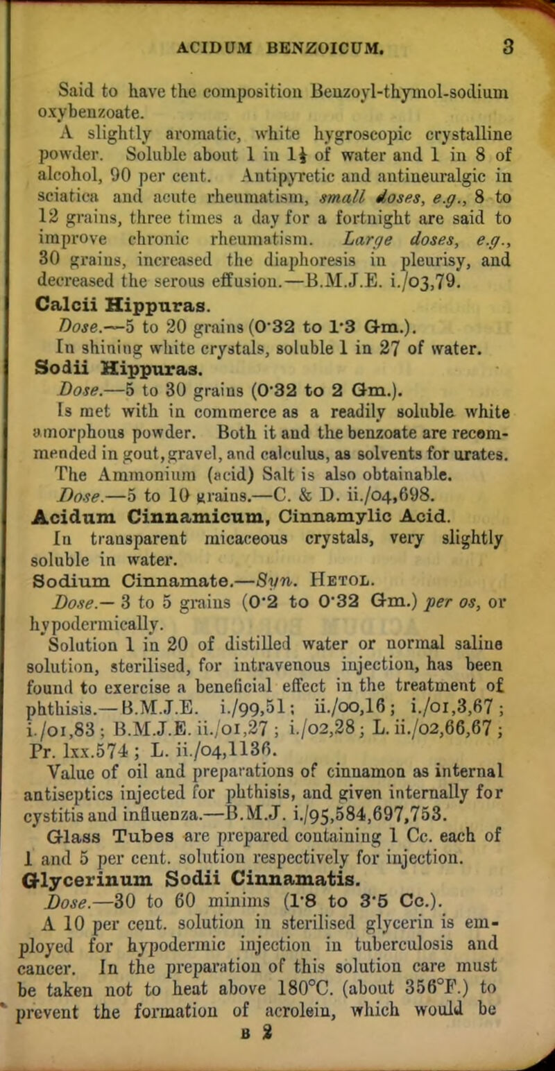 Said to have the composition Beuzoyl-thymol-sodium oxybenzoate. A slightly aromatic, white hygroscopic crystalline powder. Soluble about 1 in li of water and 1 in 8 of alcohol, 90 per cent. Antipyretic and antineuralgic in sciatica and acute rheumatism, small doses, e.g., 8 to 12 grains, three times a day for a fortnight are said to improve chronic rheumatism. Large doses, e.g., 30 grains, increased the diaphoresis in pleurisy, and decreased the serous effusion.—B.M.J.E. i./o3,79. Calcii Hippuras. Doje.—5 to 20 grains (032 to 13 Gm.). In shining white crystals, soluble 1 in 27 of water. Sodii Hippuras. Dose.—5 to 30 grains (032 to 2 Gm.). Is met with in commerce as a readily soluble white amorphous powder. Both it and the benzoate are recom- mended in gout,gravel, and calculus, as solvents for urates. The Ammonium (acid) Salt is also obtainable. Dose.—5 to 10 mains.—C. & D. ii./o4,698. Acidum Cinnamicum, Cinnamylic Acid. In transparent micaceous crystals, very slightly soluble in water. Sodium Cinnamate.—Syn. Hetol. Dose.— 3 to 5 grains (0*2 to 032 Gm.) per os, or hypodcrmically. Solution 1 in 20 of distilled water or normal saline solution, sterilised, for intravenous injection, has been found to exercise a beneficial effect in the treatment of phthisis.— B.M.J.E. i./99,51; ii./oo,16; i./oi,3,67 ; i./oi,83; B.M.J.E. ii./oi,27 ; i./o2,28; L. ii./o2,66,67 ; Pr. lxx.574 ; L. ii./o4,1130. Value of oil and preparations of cinnamon as internal antiseptics injected for phthisis, and given internally for cystitis and influenza.—B.M.J. i./95,584,697,753. Glass Tubes are prepared containing 1 Cc. each of 1 and 5 per cent, solution respectively for injection. Glycerinum Sodii Cinnamatis. Dose.—30 to 60 minims (1'8 to 3*5 Cc). A 10 per cent, solution in sterilised glycerin is em- ployed for hypodermic injection in tuberculosis and cancer. In the preparation of this solution care must be taken not to heat above 180°C. (about 356°F.) to prevent the formation of acrolein, which would be