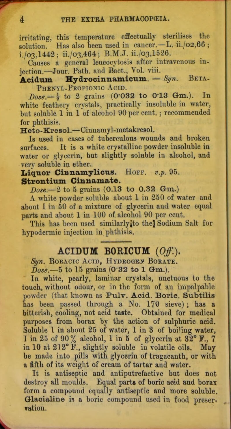 irritating, this temperature effectually sterilises the solution. Has also been used in cancer.—L. ii./o2,6f> ; i./03,1442; ii./03,464; B.M.J. ii./o3,1526. Causes a general leucocytosis after intravenous in- jection.—Jour. Path, and Bact., Vol. viii. Acidum Hydrocinnamicum. — Syn. Beta- Phenyl-Propionic Acid. Dose.—i to 2 grains (0-032 to 013 Gm.). In white feathery crystals, practically insoluble in water, but soluble 1 in 1 of alcohol 90 per cent.; recommended for phthisis. Heto-Kresol.—Cinnamyl-metakresol. Is used in cases of tuberculous wounds and broken surfaces. It is a white crystalline powder insoluble in water or glycerin, but slightly soluble in alcohol, and very soluble in ether. Liquor Cinnamylicus. Hoff. v.p. 95. Strontium Cinnamate. Dost—2 to 5 grains (0.13 to 0.32 Gm.) A white powder soluble about 1 in 250 of water and about I in 50 of a mixture of glycerin and water equal parts and about 1 in 100 of alcohol 90 per cent. This has been used similarlyJto thej Sodium Salt for hypodermic injection in phthisis. ACIDUM B0MCTJM (Off.). Syn. Boracic Acid, Hydrogen Borate. Dose.—5 to 15 grains (0 32 to 1 Gm.). In white, pearly, laminar crystals, unctuous to the touch, without odour, or in the form of an impalpable powder (that known as Pulv. Acid. Boric. Subtilis has been passed through a No. 170 sieve) ; has a bitterish, cooling, not acid taste. Obtained for medical purposes from borax by the action of sulphuric acid. Soluble 1 in about 25 of water, 1 in 3 of boiling water, 1 in 25 of 90% alcohol, 1 in 5 of glycerin at 32° F., 7 in 10 at 212° slightly soluble in volatile oils. May be made into pills with glycerin of tragacanth, or with a fifth of its weight of cream of tartar and water. It is antiseptic and antiputrefactive but does not destroy all moulds. Equal parts of boric ac4d and borax form a compound equally antiseptic and more soluble. Glacialine is a boric compound used in food preser- vation.