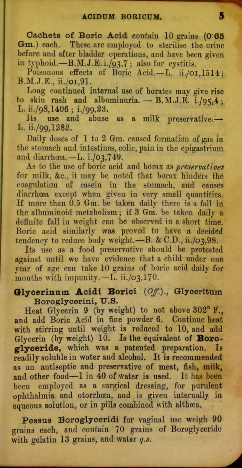 Cachets of Boric Acid contain 10 grains (0 68 Gm.) each. These are employed to sterilise the urine before and after bladder operations, and have been given in typhoid.—B.M.J.E. i./93,7 ; also for cystitis. Poisonous effects of Boric Acid.—L. ii./oi,1514; B.M.J.E., ii./oi,91. Loug continued internal use of borates may give rise to skin rash and albuminuria. — B.M.J.E. i /95,4; L. ii./Q8,l406 ; i./99,23. Its use and abuse as a milk preservative;— L. ii./99,1282. Daily doses of 1 to 2 6m. caused formation of gas in the stomach and intestines, colic, pain in the epigastrium and diarrhoea.—L. i./o3,749. As to the use of boric acid and borax as preservatives for milk, &c, it may be noted that borax hinders the coagulation of casein in the stomach, and causes diarrhoea except when given in very small quantities. If more than 0.5 Gm. be taken daily there is a fall in the albuminoid metabolism; if 3 Gm. be taken daily A definite fall in weight can be observed in a short time. Boric acid similarly was proved to have a decided tendency to reduce body weight.—B. & CD., ii./o3,98. Its use as a food preservative should be protested against until we have evidence that a child under one year of age can take 10 grains of boric acid daily for months with impunity.—L. ii./o3,170. Glycerin am Acidi Borici (Of.)., Glyceritum Boroglycerini, U.S. Heat Glycerin 9 (by weight) to not above 302° t., and add Boric Acid in fine powder 6. Continue heat with stirring until weight is reduced to 10, and add Glycerin (by weight) 10. Is the equivalent of Boro- glyceride, which was a patented preparation. Is readily soluble in water and alcohol. It is recommended as an antiseptic and preservative of meat, fish, milk, and other food—1 in 40 of water is used. It has been been employed as a surgical dressing, for purulent ophthalmia and otorrhcea, and is given internally in aqueous solution, or in pills combined with althaea. Pessus Boroglyceridi for vaginal use weigh 90 grains each, and contain 70 grains of Boroglyccride with gelatin 13 grains, and water q.s.