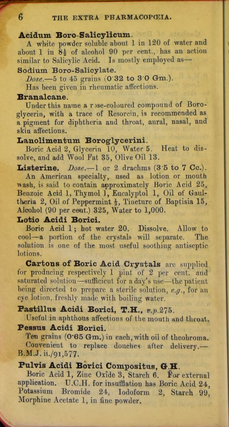 Acid urn Boro Salicy Ileum. A white powder soluble about 1 in 120 of water and about 1 in 8^ of alcohol 90 per cent., has an action similar to Salicylic Acid. Is mostly employed as— Sodium Boro-Salicylate. Dose—5 to 45 grains (0 32 to 3 0 Gm.). Has been given in rheumatic affections. Branalcane. Under this name a r >se-coloured compound of Boro- glycerin, with a trace of Resorcin, is recommended as a pigment for diphtheria and throat, aural, nasal, and skin affections. Lanolimentum Boroglycerini. Boric Acid 2, Glycerin 10, Water 5. Heat to dis- solve, and add Wool Fat 35, Olive Oil 13. Listerine. Dose.—1 or 2 drachms (3 5 to 7 Cc). An American specialty, used as lotion or mouth wash, is said to contain approximately Boric Acid 25, Benzoic Acid 1, Thymol 1, Eucalyptol 1, Oil of Ixaul- theria 2, Oil of Peppermint Tincture of Baptisia 15, Alcohol (90 per ceot.) 325, Water to 1,000. Lotio Acidi Borici. Boric Acid 1; hot water 20. Dissolve. Allow to cool—a portion of the crystals will separate. The solution is one of the most useful soothing antiseptic lotions. Cartons of Boric Acid Crystals arc supplied for producing respectively 1 pint of 2 per cent, and saturated solution—sufficient for a day's use—the patient being directed to prepare a sterile solution, e.g., for an eye lotion, freshly made with boiling water. Pastillus Acidi Borici, T.H., v.p.275. Useful in aphthous affections of the mouth and throat. Pessus Acidi Borici. Ten grains (0-65 Gm.) in each, with oil of theobroma. Convenient to replace douche* after delivery.— B.M.J. ii./9i,577. Pulvis Acidi Borici Compositus, 6.H. Boric Acid 1, Zinc Oxide 3, Starch 6. for external application. U.C.H. for insufflation has Boric Acid 24, Potassium Bromide 24, Iodoform 2, Starch 99, Morphine Acetate 1, in fine powder.