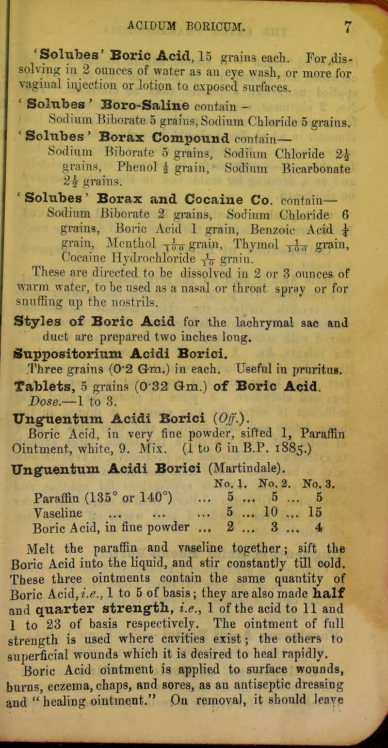 'Solubes' Boric Acid, 15 grain* each. For,dis- solving in 2 ounces of water as an eye wash, or more for vaginal injection or lotion to exposed surfaces. ' Solubes ' Boro-Saliue oontain - Sodium Biborate 5 grains, Sodium Chloride 5 grains. 'Solubes' Borax Compotmd contain— Sodium Hiborate 5 grains, Sodium Chloride 2fc grains, Phenol i grain, Sodium Bicarbonate 2$ grains. ' Solubes' Borax and Cocaine Co. contain— Sodium Biborate 2 grains, Sodium Chloride 6 grains, Boric Acid 1 grain, Benzoic Acid £ grain, Menthol -[l^ grain, Thymol grain, Cocaine Hydrochloride TV grain. These are directed to be dissolved in 2 or 3 ounces of warm water, to be used as a nasal or throat spray or for snuffing up the nostrils. Styles of Boric Acid for the lachrymal sac and duct are prepared two inches long. Suppositorium Acidi Borici. .Three grains (0*2 G-m.) in each. Useful in pruritus. Tablets, 5 grains (0 32 Gm.) of Boric Acid. Pose.—1 to 3. Unguentum Acidi Borici (Off.). Boric Acid, in very fine powder, sifted L Paraffin Ointment, white, 9. Mix. (1 to 6 in B.P. 1885.) Unguentum Acidi Borici (Martindale). No. 1. No. 2. No. 3. Paraffin (135° or 140°) ... 5... 5... 5 Vaseline 5 ... 10 ... 15 Boric Acid, in fine powder ... 2 ... 3 ... 4 Melt the paraffin and vaseline together; sift the Boric Acid into the liquid, and stir constantly till cold. These three ointments contain the same quantity of Boric Acid, i.e., 1 to 5 of basis; they are also made half and quarter strength, i.e., 1 of the acid to 11 and 1 to 23 of basis respectively. The ointment of full strength is used where cavities exist; the others to superficial wounds which it is desired to heal rapidly. Boric Acid ointment is applied to surface wounds, burns, eczema, chaps, and sores, as an antiseptic dressing and healing ointment. On removal, it should leave
