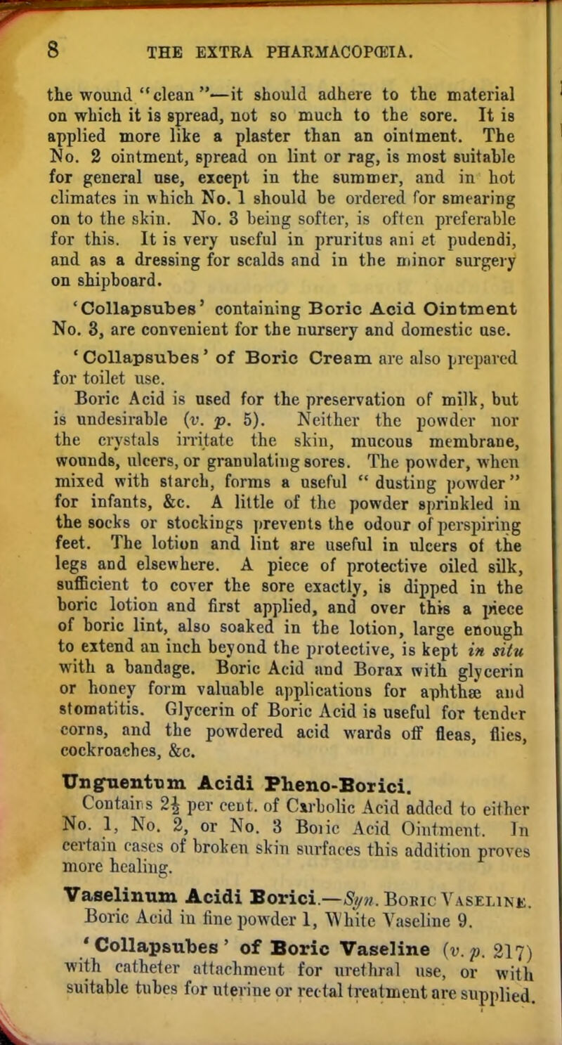 the wound  clean —it should adhere to the material on which it is spread, not so much to the sore. It is applied more like a plaster than an ointment. The No. 2 ointment, spread on lint or rag, is most suitable for general nse, except in the summer, and in hot climates in which No. 1 should he ordered for smearing on to the skin. No. 3 being softer, is often preferable for this. It is very useful in pruritus ani et pudendi, and as a dressing for scalds and in the minor surgery on shipboard. 'Collapsubes' containing Boric Acid Ointment No. 3, are convenient for the nursery and domestic use. ' Collapsubes' of Boric Cream are also prepared for toilet use. Boric Acid is used for the preservation of milk, but is undesirable (v. p. 5). Neither the powder nor the crystals irritate the skin, mucous membrane, wounds, ulcers, or granulating sores. The powder, when mixed with starch, forms a useful dusting powder for infants, &c. A little of the powder sprinkled in the socks or stockings prevents the odour of perspiring feet. The lotion and lint are useful in ulcers of the legs and elsewhere. A piece of protective oiled silk, sufficient to cover the sore exactly, is dipped in the boric lotion and first applied, and over this a piece of boric lint, also soaked in the lotion, large enough to extend an inch beyond the protective, is kept in situ with a bandage. Boric Acid and Borax with glycerin or honey form valuable applications for aphtha? and stomatitis. Glycerin of Boric Acid is useful for tender corns, and the powdered acid wards off fleas, flies, cockroaches, &c. Unguentum Acidi Pheno-Borici. Contains 2\ per cent, of Carbolic Acid added to either No. 1, No. 2, or No. 3 Boiic Acid Ointment. Jn certain cases of broken skin surfaces this addition proves more healing. Vaselinum Acidi Borici.—Boric Vaseline. Boric Acid in fine powder 1, White Vaseline 9. 'Collapsubes' of Boric Vaseline {v. p. 217) with catheter attachment for urethral use, or with suitable tubes for uterine or rectal treatment are supplied.