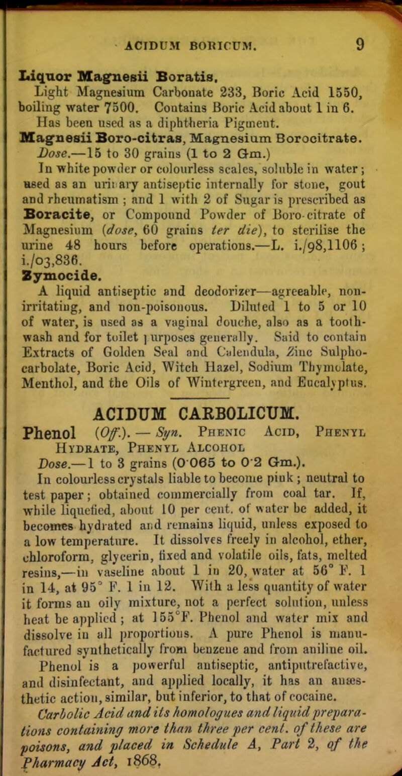 Liquor Maguesii Boratis. Light Magnesium Carbonate 233, Boric Acid 1550, boiling water 7500. Contains Boric Acid about 1 in 6. Has been used as a diphtheria Pigment. Mag-nesii Boro-citras, Magnesium Borocitrate. Dose.—15 to 30 grains (1 to 2 Q-m.) In white powder or colourless scales, soluble in water; used as an urii ary antiseptic internally for stone, gout and rheumatism ; and 1 with 2 of Sugar is prescribed as Boracite, or Compound Powder of Boro-citrate of Magnesium (dose, 60 grains ter die), to sterilise the urine 48 hours before operations.—L. i./98,1106; i./03,836. Zymocide. A liquid antiseptic and deodorizer—agreeable, non- irritatiug, and non-poisonous. Diluted 1 to 5 or 10 of water, is nscd as a vaginal douche, also as a tooth- waRh and for toilet ] urposcs generally. Said to contain Extracts of Golden Seal and Calendula, 2iuc Sulpho- carbolate, Boric Acid, Witch Hazel, Sodium Thymolate, Menthol, and the Oils of Wintergreen, and Eucalyptus. ACIDUM CARBOLICUM. Phenol (Of.). — Syn. Phenic Acid, Phenyl Hydrate, Phenyl Alcohol Pose—1 to 3 grains (O 065 to 0 2 Gm.). In colourless crystals liable to become piuk ; neutral to test paper; obtained commercially from coal tar. If, while liquefied, about 10 per cent, of water be added, it becomes hydiuted and remains liquid, unless exposed to a low temperature. It dissolves freely in alcohol, ether, chloroform, glycerin, lixed and volatile oils, fats, melted resins,—in vaseline about 1 in 20, water at 56° F. 1 in 14, at 95° F. 1 in 12. With a less quantity of water it forms an oily mixture, not a perfect solution, unless heat be applied; at 155°F. Phenol and water mix and dissolve iu all proportions. A pure Phenol is manu- factured synthetically from benzeue and from aniliue oil. Phenol is a powerful autiseptic, antiputrefactive, and disinfectant, and applied locally, it has an anaes- thetic action, similar, but inferior, to that of cocaine. Carbolic Acid and its homologues and liquid prepara- tions containing more than three per cent, of these are poisons, and placed in Schedule A, Part 2, of the Pharmacy Jet, 1868.