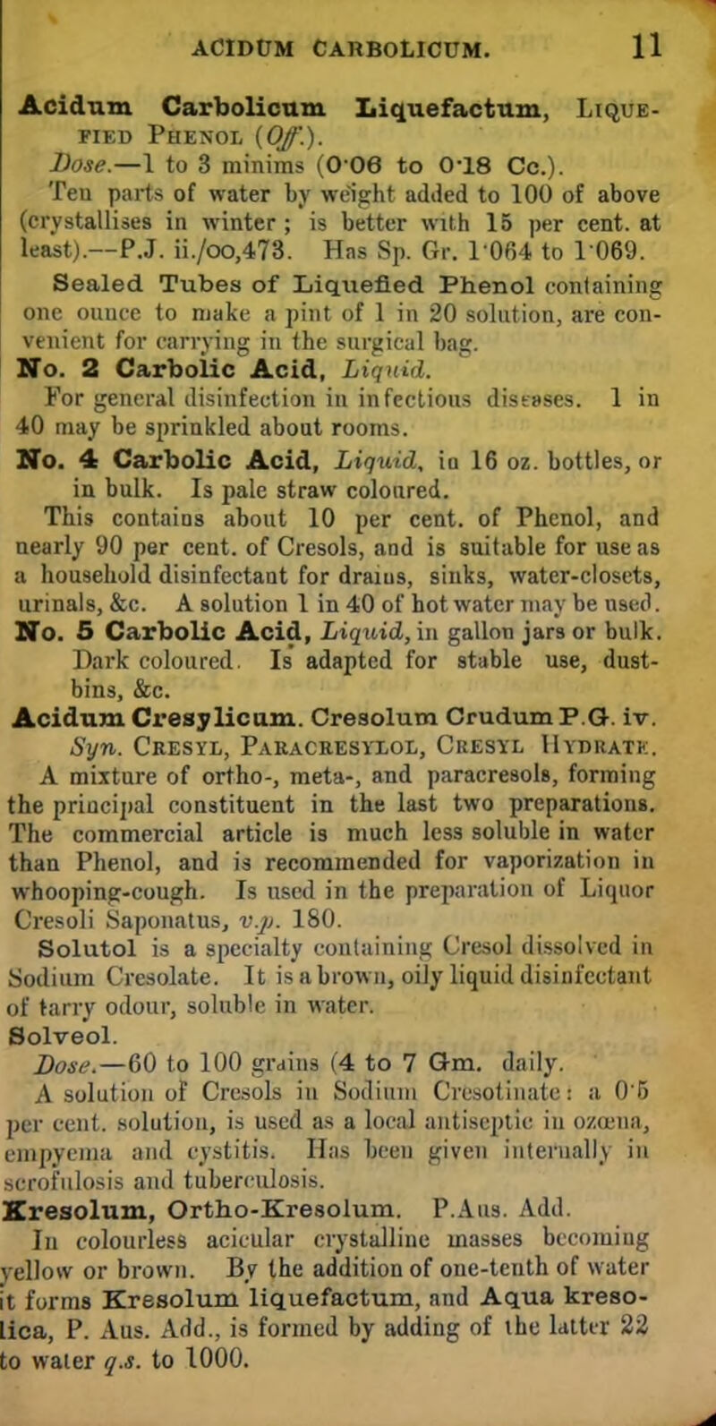 Acidum Carbolicum Liquefactum, Lique- fied Phenol {Off.). Dose.—1 to 3 minims (0'06 to 0-18 Cc). Ten parts of water by weight added to 100 of above (crystallises in winter; is better with 15 per cent, at least).—P.J. ii./oo,473. Has Sp. Gr. 1 064 to 1 069. Sealed Tubes of Liqxiefied Phenol containing one ounce to make a pint of 1 in 20 solution, are con- venient for carrying in the surgical bag. No. 2 Carbolic Acid, Liquid. For general disinfection in infectious diseases. 1 in 40 may be sprinkled about rooms. No. 4 Carbolic Acid, Liquid, in 16 oz. bottles, or in bulk. Is pale straw coloured. This contains about 10 per cent, of Phenol, and nearly 90 per cent, of Cresols, and is suitable for use as a household disinfectant for draius, sinks, water-closets, urinals, &c. A solution 1 in 40 of hot water may be used. No. 5 Carbolic Acid, Liquid, in gallon jars or bulk. Dark coloured. Is adapted for stable use, dust- bins, &c. Acidum Cresylicum. Cresolum Crudum P G. iv. Syn. Cresyl, Paracresyxol, Cresyl Hydratk. A mixture of ortho-, meta-, and paracresols, forming the principal constituent in the last two preparations. The commercial article is much less soluble in water than Phenol, and is recommended for vaporization in whooping-cough. Is used in the preparation of Liquor Cresoli Saponatus, v.p. 180. Solutol is a specialty containing Cresol dissolved in Sodium Cresolate. It is a brown, oily liquid disinfectant of tarry odour, soluble in water. Solved. Dose.—60 to 100 grains (4 to 7 Om, daily. A solution of Cresols in Sodium Cresotinate: a 0'5 per cent, solution, is used as a local antiseptic in ozceua, empyema and cystitis. Has been given internally in scrofulosis and tuberculosis. Kresolum, Ortho-Kresolum. P.Aaa. Add. In colourless acicular crystalline masses becoming yellow or brown. By the addition of one-tenth of water it forms Kresolum liquefactum, and Aqua kreso- lica, P. Aus. Add., is formed by adding of the latter 22 to water q.s. to 1000.