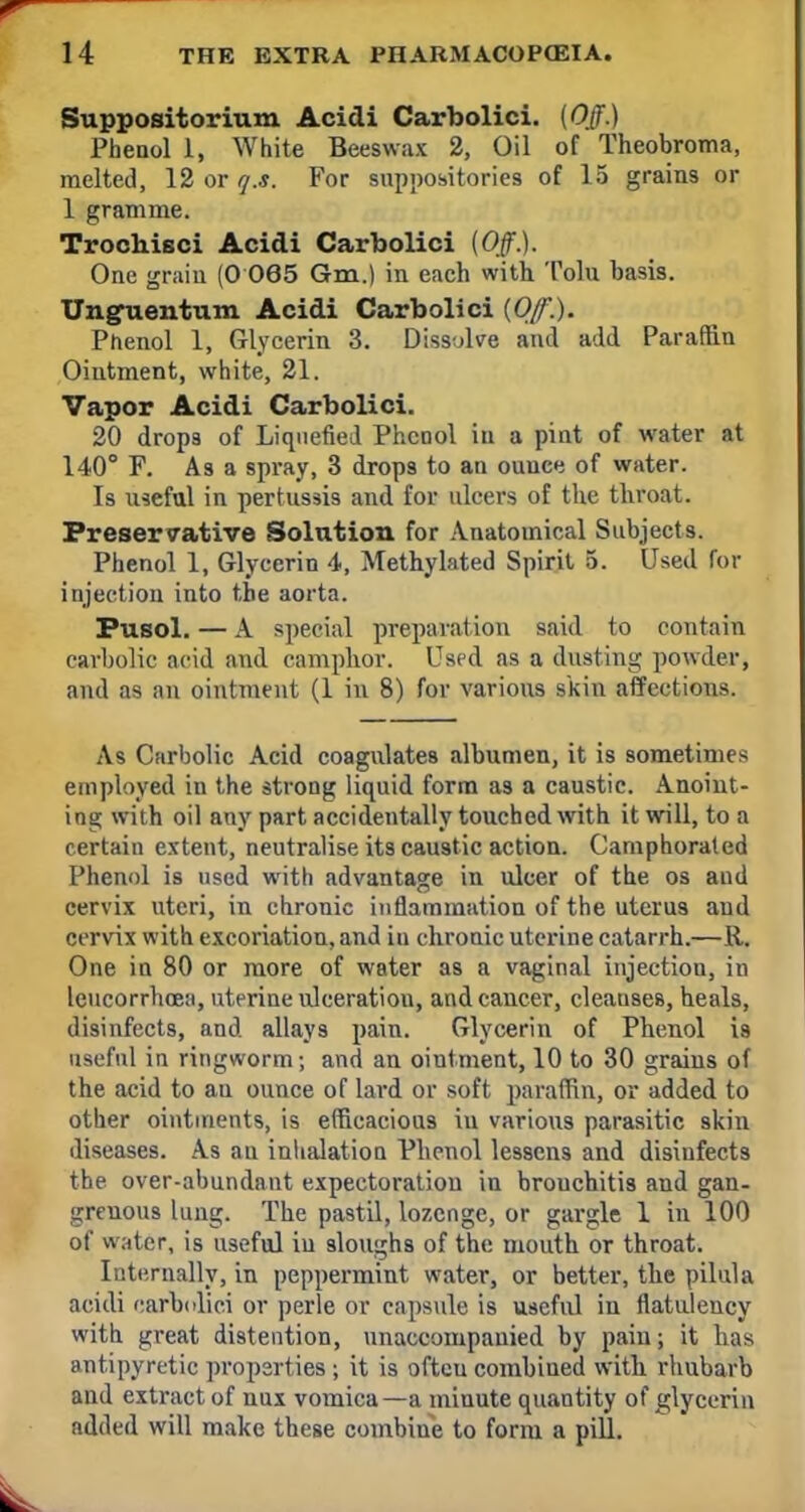 Suppositorium Acidi Carbolici. (Off.) Phenol 1, White Beeswax 2, Oil of Theobroma, melted, 12 or q.s. For suppositories of 15 grains or 1 gramme. Trochisci Acidi Carbolici (Off). One grain (0 065 Gm.) in each with. Tolu basis. Ungnentum Acidi Carbolici (Of.). Phenol 1, Glycerin 3. Dissolve and add Paraffin Ointment, white, 21. Vapor Acidi Carbolici. 20 drops of Liquefied Phenol in a pint of water at 140° F. As a spray, 3 drops to an ounce of water. Is useful in pertussis and for ulcers of the throat. Preservative Solution for Anatomical Subjects. Phenol 1, Glycerin 4, Methylated Spirit 5. Used for injection into the aorta. Pusol. — A special preparation said to contain carbolic acid and camphor. Used as a dusting powder, and as an ointment (1 in 8) for various skin affections. As Carbolic Acid coagulates albumen, it is sometimes employed in the strong liquid form as a caustic. Anoint- ing with oil any part accidentally touched with it will, to a certain extent, neutralise its caustic action. Camphorated Phenol is used with advantage in ulcer of the os and cervix uteri, in chronic inflammation of the uterus and cervix with excoriation, and in chronic uterine catarrh.—R. One in 80 or more of water as a vaginal injection, in leucorrhcea, uterine ulceration, and cancer, cleauses, heals, disinfects, and allays pain. Glycerin of Phenol is useful in ringworm; and an ointment, 10 to 30 grains of the acid to an ounce of lard or soft paraffin, or added to other ointments, is efficacious in various parasitic skin diseases. As an inhalation Phenol lessens and disinfects the over-abundant expectoration in brouchitis and gan- grenous lung. The pastil, lozenge, or gargle 1 in 100 of water, is useful in sloughs of the mouth or throat. Internally, in peppermint water, or better, the pilula acidi carbolici or perle or capsule is useful in flatulency with great distention, unaccompanied by pain; it has antipyretic properties ; it is ofteu combined with rhubarb and extract of nux vomica—a minute quantity of glycerin added will make these combine to form a pill.