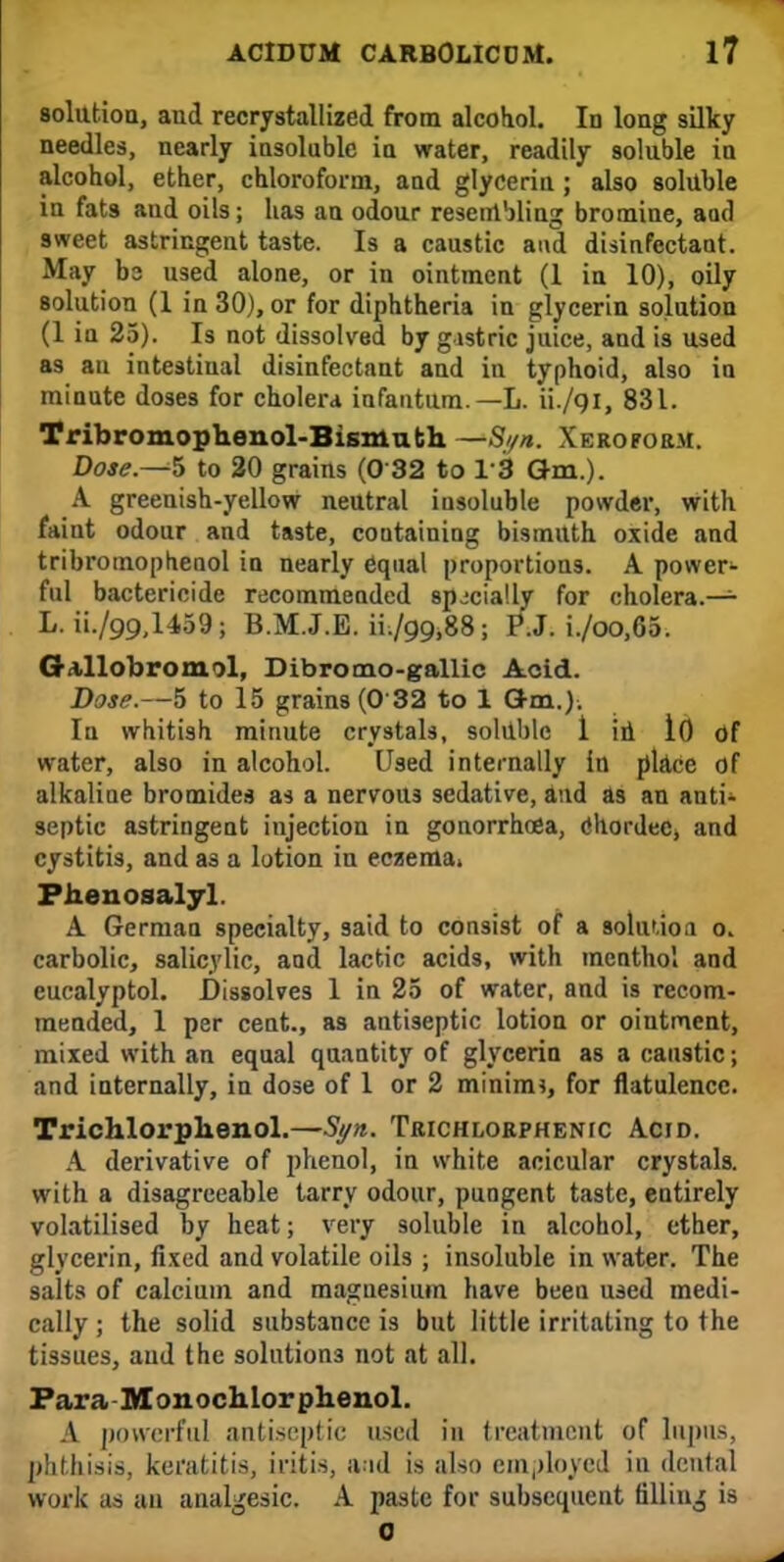 solution, and recrystallized from alcotiol. In long silky needles, nearly iasoluble ia water, readily solnble in alcohol, ether, chloroform, and glycerin ; also solnble in fats and oils; has an odour resembling bromine, aad sweet astringent taste. Is a caustic and disinfectant. May b3 used alone, or in ointment (1 in 10), oily solution (1 in 30), or for diphtheria in glycerin solution (1 in 25). Is not dissolved by gastric juice, and is used as au intestinal disinfectant and in typhoid, also in minute doses for cholera infantum.—L. ii./9i, 831. Tribromophenol-Bismuth —S//n. Xeroform. Dose.—5 to 20 grains (0 32 to 13 Qm.). A greenish-yellow neutral insoluble powder, with faint odour and taste, containing bismuth oxide and tribromopbenol in nearly equal proportions. A power- ful bactericide recommended specially for cholera.— L. ii./99,l459 j B.M.J.E. iL/99,88; P.J. i./oo,65. G illobroiml, Dibrotno-gallic Acid. Dose.—5 to 15 grains (0 32 to 1 am.). In whitish minute crystals, soluble 1 id 10 of water, also in alcohol. Used internally in place of alkaline bromides as a nervous sedative, and as an anti- septic astringent injection in gonorrhoea, ehordec, and cystitis, and as a lotion in eczema. Phenosalyl A German specialty, said to consist of a solution o. carbolic, salicylic, and lactic acids, with menthol and eucalyptol. Dissolves 1 in 25 of water, and is recom- mended, 1 per cent., as antiseptic lotion or ointment, mixed with an equal quantity of glycerin as a caustic; and internally, in dose of 1 or 2 minim*, for flatulence. Trichlorphenol.—Syn,. Trichlorphenic Acid. A derivative of phenol, in white acicular crystals, with a disagreeable tarry odour, pungent taste, entirely volatilised by heat; very soluble in alcohol, ether, glycerin, fixed and volatile oils ; insoluble in water. The salts of calcium and magnesium have been used medi- cally ; the solid substance is but little irritating to the tissues, and the solutions not at all. Para Monochlorphenol. A powerful antiseptic used in treatment of lupus, phthisis, keratitis, iritis, a.id is also employed in dental work as au analgesic. A paste for subsequent filling is 0