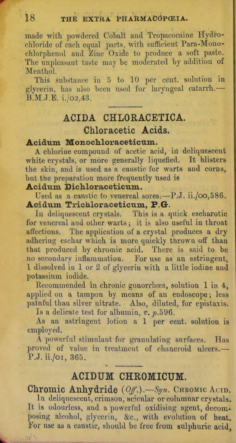 made with powdered Cobalt and Tropacocaine Hydro- chloride of each equal parts, with sufficient Para-Mono- chlorphenol and Zinc Oxide to produce a soft paste. The unpleasant taste may be moderated by addition of Menthol. Tin's substance in 5 to 10 per cent, solution in glycerin, lias also been used for laryngeal catarrh.— B.M.J.E. i./o2,43. ACIDA CHLORACETICA. Chloracetic Acids. Acidum Monochioraceticum. A chlorine compound of acetic acid, in deliquescent white crystals, or more generally liquefied. It blisters the skin, and is used as a caustic for warts and corns, but the preparation more frequently used is Acidum Dichloraceticum. Used as a caustic to venereal sores.—P.J. ii./oo,586. Acidum Trichloraceticum, F.G. In deliquescent crystals. This is a quick escharotic for venereal and other warts; it is also useful in throat affections. The application of a crystal produces a dry adhering eschar which is more quickly thrown off than that produced by chromic acid. There is said to be no secondary inflammation. Por use as an astringent, 1 dissolved in 1 or 2 of glycerin with a little iodine and potassium iodide. Kci ominended in chronic gonorrhoea, solution 1 in 4, applied on a tampon by means of an endoscope; less painful than silver nitrate. Also, diluted, for epistaxis. Is a delicate test for albumin, v.p.h'dG. As an astringent lotion a 1 per cent, solution is employed. A powerful stimulant for granulating surfaces. Has proved of value in treatment of chancroid ulcers.— P.J. ii./oi, 365. ACIDUM CHROMICUM. Chromic Anhydride {Of.).—Si/n. ChkomicAcid. In deliquescent, crimson, acicular or columnar crystals. It is odourless, aud a powerful oxidising agent, decom- posing alcohol, glycerin, &c, with evolution of heat. Por use as a caustic, should be free from Bulphuric acid,