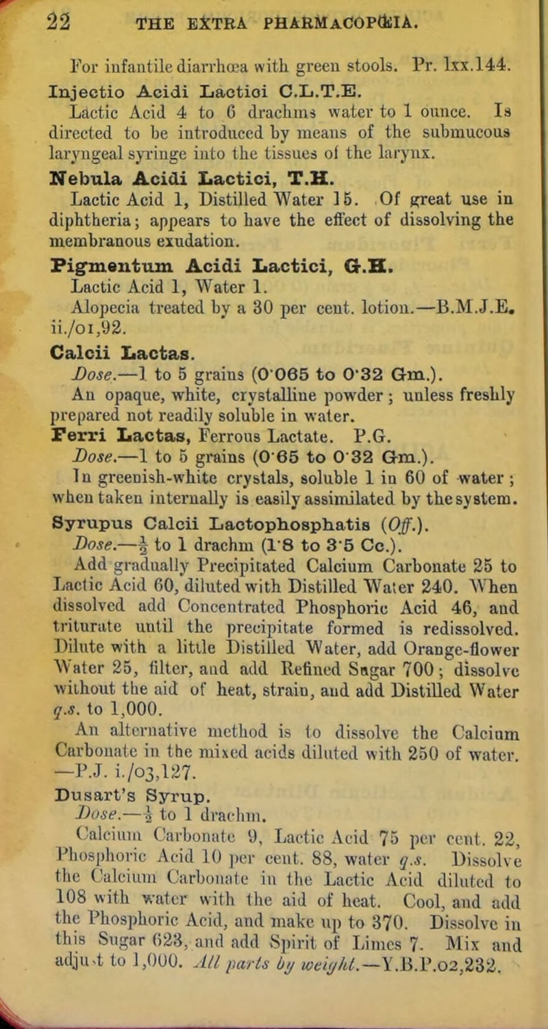 For infantile diarrhoea with green stools. Pr. lxx.144. Injectio Acidi Lactioi C.L.T.E. Lactic Acid 4 to G drachms water to 1 ounce. Is directed to be introduced by means of the submucous laryngeal syringe into the tissues ol the larynx. Nebula Acidi Lactici, T.H. Lactic Acid 1, Distilled Water 15. Of great use in diphtheria; appears to have the effect of dissolving the membranous exudation. Pigment-tun Acidi Lactici, G-.H. Lactic Acid 1, Water 1. Alopecia treated by a 30 per cent, lotion.—B.M.J.E. ii./oi,92. Calcii Lactas. Dose.—1 to 5 grains (0 065 to 032 Gm.). An opaque, white, crystalline powder ; unless freshly prepared not readily soluble in water. Ferri Lactas, Ferrous Lactate. P.G. Dose.—1 to 5 grains (0 65 to 0 32 Gm.). Tn greenish-white crystals, soluble 1 in 60 of water ; when taken internally is easily assimilated by thesyBtem. Syrupus Calcii Lactophosphatis (Off.). Dose.—^ to 1 drachm (18 to 35 Cc). Add gradually Precipitated Calcium Carbonate 25 to Lactic Acid 60,'diluted with Distilled Water 240. When dissolved add Concentrated Phosphoric Acid 46, and triturate uutil the precipitate formed is redissolved. Dilute with a little Distilled Water, add Orange-flower Water 25, tiltcr, and add Refined Sugar 700; dissolve without the aid of heat, strain, and add Distilled Water q.s. to 1,000. An alternative method is to dissolve the Calcium Carbonate in the mixed acids diluted with 250 of water —P.J. i./o3>127. Dusart's Syrup. Dose.—£ to 1 drachm. Calcium Carbonate 9, Lactic Acid 75 per cent. 22, Phosphoric Acid 10 per cent. 88, water q.s. Dissolve the Calcium Carbonate in the Lactic Acid diluted to 108 with water with the aid of heat. Cool, and add the Phosphoric Acid, and make up to 370. Dissolve in this Sugar 623, and add Spirit of Limes 7- Mix and adju-t to 1,000. All parts by wciyht.— Y.li.P.o2,232