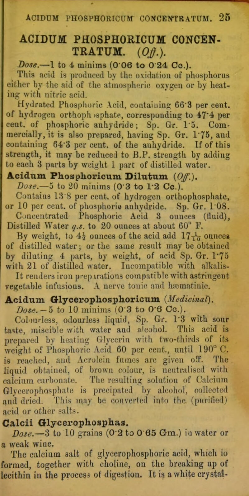 ACIDUM PHOSPHORICUM CONCEN- TRATUM. (Qff.). Dose.—1 to 4 minims (0 06 to 0 24 Cc). This acid is produced by the oxidation of phosphorus either by the aid of the atmospheric oxygen or by heat- ing with nitric acid. Hydrated Phosphoric Acid, containing 66'3 per cent, of hydrogeu orthoph isphate, corresponding to 47'4 per cent, of phosphoric anhydride; Sp. Gr. 15. Com- mercially, it is also prepared, having Sp. Gr. 175, and containing 643 per cent, of the anhydride. If of this strength, it may be reduced to B.P. strength by adding to each 3 parts by weight 1 part of distilled water. Aciclum Phosphoricum Dilutum (Of.). Dose.—5 to 20 minims (0 3 to 1*3 Co.). Contains 13 8 per cent, of hydrogen orthophosphatc, or 10 per cent, of phosphoriu anhydride. Sp. Gr. 108. Concentrated Phosphoric Acid 3 ounces (fluid), Distilled Water q.s. to 20 ounces at about 60° F. By weight, to 4J ounces of the acid add 17t1o ounces of distilled water; or the same result may be obtained by diluting 4 parts, by weight, of acid Sp. Gr. l7o with 21 of distilled water. Incompatible with alkalis- It renders iron prep irations compatible with astringent vegetable infusions. A nerve tonic and hicmatinic. Acidum Grlycerophosplioricum. {Medicinal). Dose. -5 to 10 minims (0 3 to 06 Co.). Colourless, odourless liquid, Sp. Gr. 13 with sour taste, miscible with water and alcohol. This acid is prepared by heating Glycerin with two-thirds of its weight of Phosphoric Acid 60 per cent., until 190° C. is reached, and Acrolein fumes are given o!T. The liquid obtained, of brown colour, is neutralised with calcium carbonate. The resulting solution of Calcium Glycerophosphate is precipated by alcohol', nollcoted and dried. Tin's may be converted into the (purified) acid or other salts. Calcii Glyceropliosphas. Dose.—3 to 10 grains (0'2 to 0 85 Gem.) in water or a weak wine. The calcium salt of glycero phosphoric acid, which io formed, together with choline, on the breaking up of lecithin in the procesi of digestion. It is a white crystal-