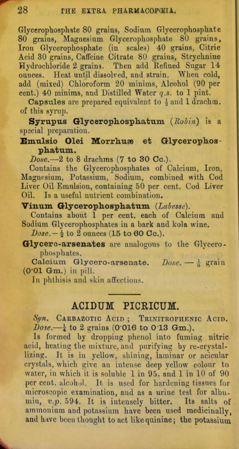 Glycerophosphate 80 grains, Sodium Glycerophosphate 80 grains, Magnesium Glycerophosphate 80 grains, Iron Glycerophosphate (in scales) 40 grains, Citric Acid 30 grains, Caffeine Citrate 80 grains, Strychnine Hydrochloride 2 grains. Then add Refined Sugar 14 ounces. Heat until dissolved, and strain. When cold, add (mixed) Chloroform 20 minims, Alcohol (90 per cent.) 40 minims, and Distilled Water q.s. to 1 pint. Capsules arc prepared equivalent to I and 1 drachm, of this syrup. Syrupus Glycerophosphatum {Robin) is a special preparation.. Emulsio Olei Morrhuse et Glycerophos- phatum. Dose.—2 to 8 drachms (7 to 30 Cc). Contains the Glycerophosphates of Calcium, Iron, Magnesium, Potassium, Sodium, combined with Cod Liver Oil Emulsion, containing 50 per cent. Cod Liver Oil. Is a useful nutrient combination. Vinum Glycerophosphatum {Labesse). Contains about 1 per cent, each of Calcium and Sodium Glycerophosphates iu a bark and kola wine. Dose. — £ to 2 ounces (15 to 60 Cc). Glycero-arsenates are analogous to the Glycero- phosphates. Caloium Glycero-arsenate. Dose. — J grain (O-Ol Gm.) in pill. In phthisis and skin affections. ACIDUM PICRICUM. Syn. Carbazotic Acid ; Trinitrophknic Acin. Dose.—i to 2 grains (0 016 to 013 Gm.). Is formed by dropping phenol into fuming nitric acid, heating the mixture, and purifying byre-crystal- lizing. It is in yellow, shining, laminar or acicular crystals, which give an intense deep yellow colour to water, in which it is soluble 1 in 95, and 1 in 10 of 90 per cent, alcohol. It is used for hardening tissues for microscopic examination, and as a urine test for albu- min, v.p. 594. It is intensely bitter. Its salts of ammonium and potassium have been used medicinally, and luvc been thought to act like quinine; the potassium