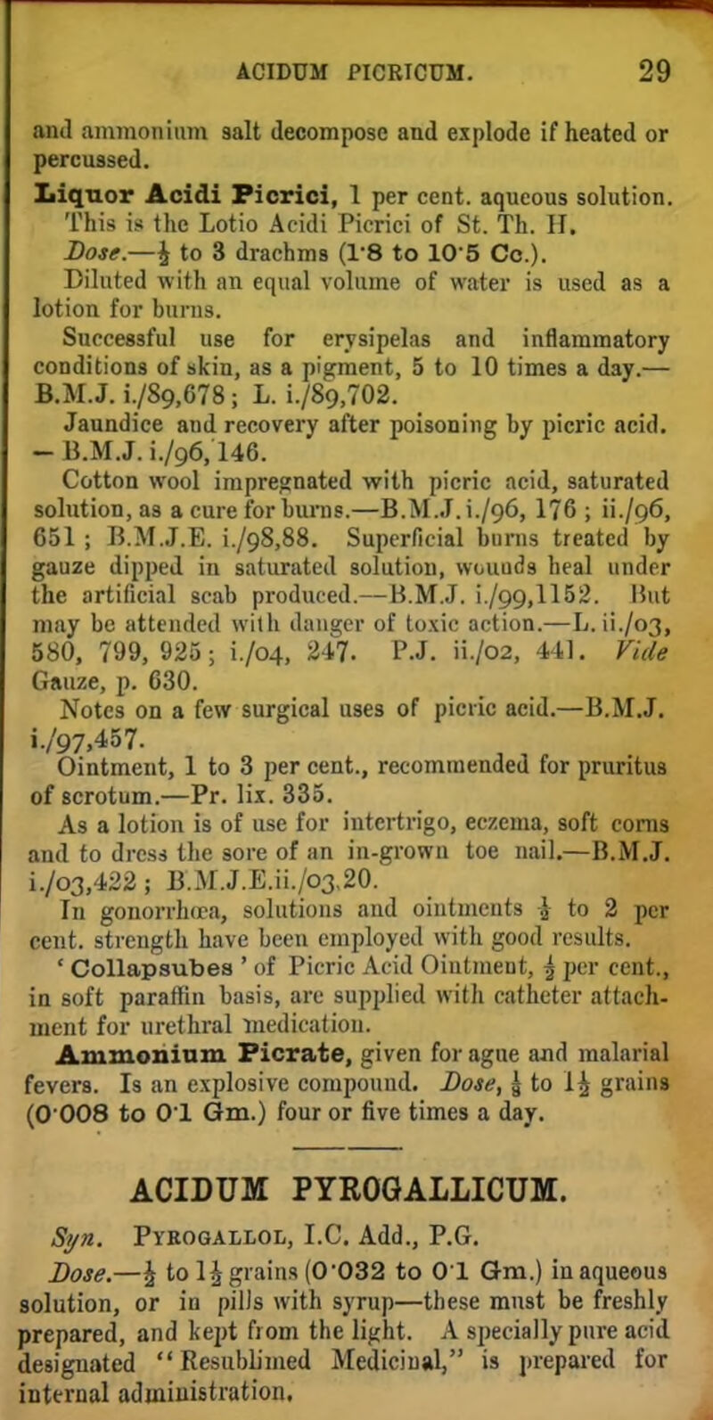 and ammonium salt decompose and explode if heated or percussed. Liquor Acidi Picrici, 1 per cent, aqueous solution. This is the Lotio Acidi Picrici of St. Th. H. Lose.—£ to 3 drachms (1*8 to 10 5 Co.). Diluted with an equal volume of water is used as a lotion for burns. Successful use for erysipelas and inflammatory conditions of skin, as a pigment, 5 to 10 times a day.— B.M.J. i./8o,678; L. i./8o,702. Jaundice and recovery after poisoning by picric acid. - B.M.J. 1./96,146. Cotton wool impregnated with picric acid, saturated solution, as a cure for burns.—B.M.J. L/96, 176 ; ii./Q6, 651 ; B.M.J.E. i./o8,88. Superficial bums treated by gauze dipped in saturated solution, wcuuds heal under the artificial scab produced.—B.M.J. i./99,1152. I5ut may be attended with danger of toxic action.—L. ii./o3, 580, 799, 925; i./04, 247. P.J. H./02, 441. Vide Gauze, p. 630. Notes on a few surgical uses of picric acid.—B.M.J. i./97,457. Ointment, 1 to 3 per cent., recommended for pruritus of scrotum.—Pr. lix. 335. As a lotion is of use for intertrigo, eczema, soft corns and to dress the sore of an in-grown toe nail.—B.M.J. i./o3,422; B.M.J.E.ii./o3,20. In gonorrhu-a, solutions and ointments \ to 2 per cent, strength have been employed with good results. ' Collapsubea ' of Picric Acid Ointment, ^ per cent., in soft paraffin basis, are supplied with catheter attach- inent for urethral medication. Ammonium Picrate, given for ague and malarial fevers. Is an explosive compound. Dose, & to 1£ grains (0 008 to 01 Gm.) four or five times a day. ACIDUM PYROGALLICUM. Syn. Pyrogallol, I.C. Add., P.G. Dose.—\ to 1^ grains (0032 to 01 Gm.) in aqueous solution, or in pilJs with syrup—these must be freshly prepared, and kept from the light. A specially pure acid designated  Resublimed Medicinal, is prepared for internal administration.