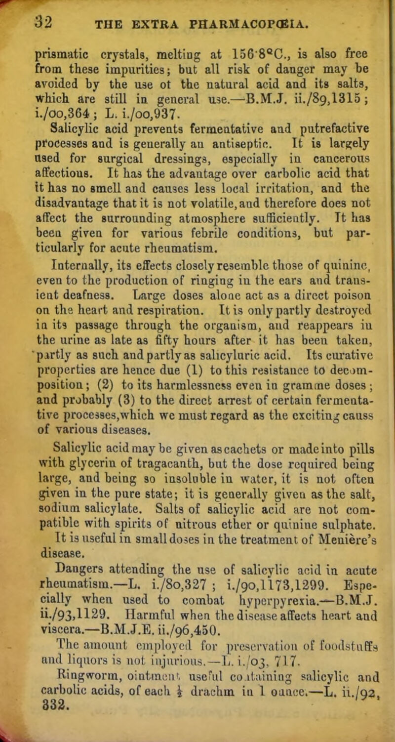 prismatic crystals, melting at 156'8QC, is also free from these impurities; but all risk of danger may be avoided by the use ot the natural acid and its salts, which are still in general use.—B.M.J. ii./89,1315 ; i./oo,364 ; L. i./oo,937. Salicylic acid prevents fermentative and putrefactive processes and is generally an antiseptic. It is largely used for surgical dressings, especially in cancerous affectious. It has the advantage over carbolic acid that it has no smell and causes less local irritation, and the disadvantage that it is not volatile, and therefore does not affect the surrounding atmosphere sufficiently. Tt has been given for various febrile conditions, but par- ticularly for acute rheumatism. Internally, its effects closely resemble those of quinine, even to the production of ringing iu the ears and trans- ient deafness. Large doses aloae act as a direct poison on the heart and respiration. It is only partly destroyed in its passage through the organism, and reappears iu the urine as late as fifty hours after it has been takeu, partly as such and partly as salicyluric acid. Its curative properties are hence due (1) to this resistance to decom- position ; (2) to its harmlessness even in gramme doses ; and probably (3) to the direct arrest of certain fermenta- tive processes,which wc must regard as the exciting causs of various diseases. Salicylic acid may be given as cachets or made into pills with glycerin of tragacanth, but the dose required being large, and being so insoluble in water, it is not often given in the pure state; it is generally given as the salt, sodium salicylate. Salts of salicylic acid are not com- patible with spirits of nitrous ether or quinine sulphate. It is useful in small doses in the treatment of Meniere's disease. Dangers attending the use of salicylic acid in acute rheumatism.—L. i./8o,327 ; i./90,l'l73,1299. Espe- cially when used to combat hyperpyrexia.—B.M.J. •/93.H29. Harmful when the disease affects heart and viscera.—B.M.J.E. ii./96,450. The amount employed for preservation of foodstuffs and liquors is not injurious.—L. 1./03, 717. Ringworm, ointment useful containing salicylic and carbolic acids, of eacli i drachm in 1 ounce.—L. ii./o2. 332.