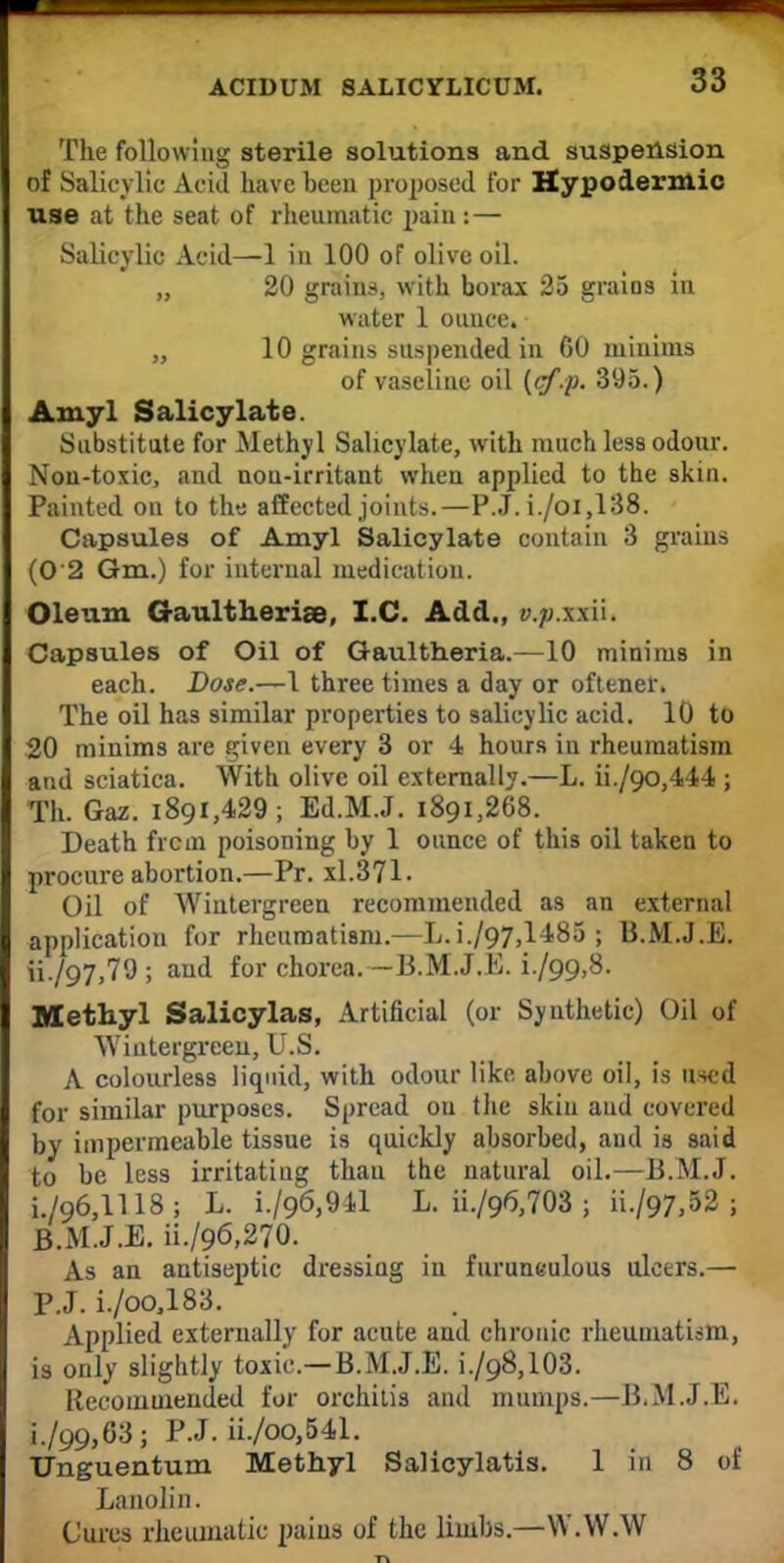 The following sterile solutions and suspension of Salicylic Acid have been proposed for Hypodermic use at the seat of rheumatic pain: — Salicylic Acid—1 in 100 of olive oil. „ 20 grains, with borax 25 grains in water 1 ounce. „ 10 grains suspended in GO minims of vaseline oil (cf-p. 395.) Amyl Salicylate. Substitute for Methyl Salicylate, with much less odour. Non-toxic, and non-irritant when applied to the skin. Painted on to the affected joints.—P.J. i./oi,138. Capsules of Amyl Salicylate contain 3 grains (0'2 Gm.) for internal medication. Oleum Gaultherise, I.C. Add., y.;;.xxii. Capsules of Oil of Gaultheria.—10 minims in each. Dose.—1 three times a day or oftener. The oil has similar properties to salicylic acid. 10 to 20 minims are given every 3 or 4 hours in rheumatism and sciatica. With olive oil externally.—L. ii./oo,444 ; Th. Gaz. 1891,429; Ed.M.J. 1891,268. Death frcm poisoning by 1 ounce of this oil taken to procure abortion.—Pr. xl.371. Oil of Wintergreen recommended as an external application for rheumatism.—L.i./97,1485 ; B.M.J.E. ii./97,79 ; and for chorea. -B.M.J.E. i./99,8. Methyl Salicylas, Artificial (or Synthetic) Oil of Wiutergreeu, U.S. A colourless liquid, with odour like above oil, is used for similar purposes. Spread on the skin and covered by impermeable tissue is quickly absorbed, and is said to be less irritating thau the natural oil.—13.M.J. i./96,1118; L. i./96,941 L. ii./96,703 ; H./97.52 ; B.M.J.E. ii./96,270. As an antiseptic dressing iu furuneulous ulcers.—• P.J. i./oo,183. Applied externally for acute and chronic rheumatism, is only slightly toxic—B.M.J.E. i./98,103. Recommended for orchitis and mumps.—B.M.J.E. i./99,63; P.J. ii./oo,541. Unguentum Methyl Salicylatis. 1 in 8 of Lanolin. Cures rheumatic pains of the limbs.—W.W.W