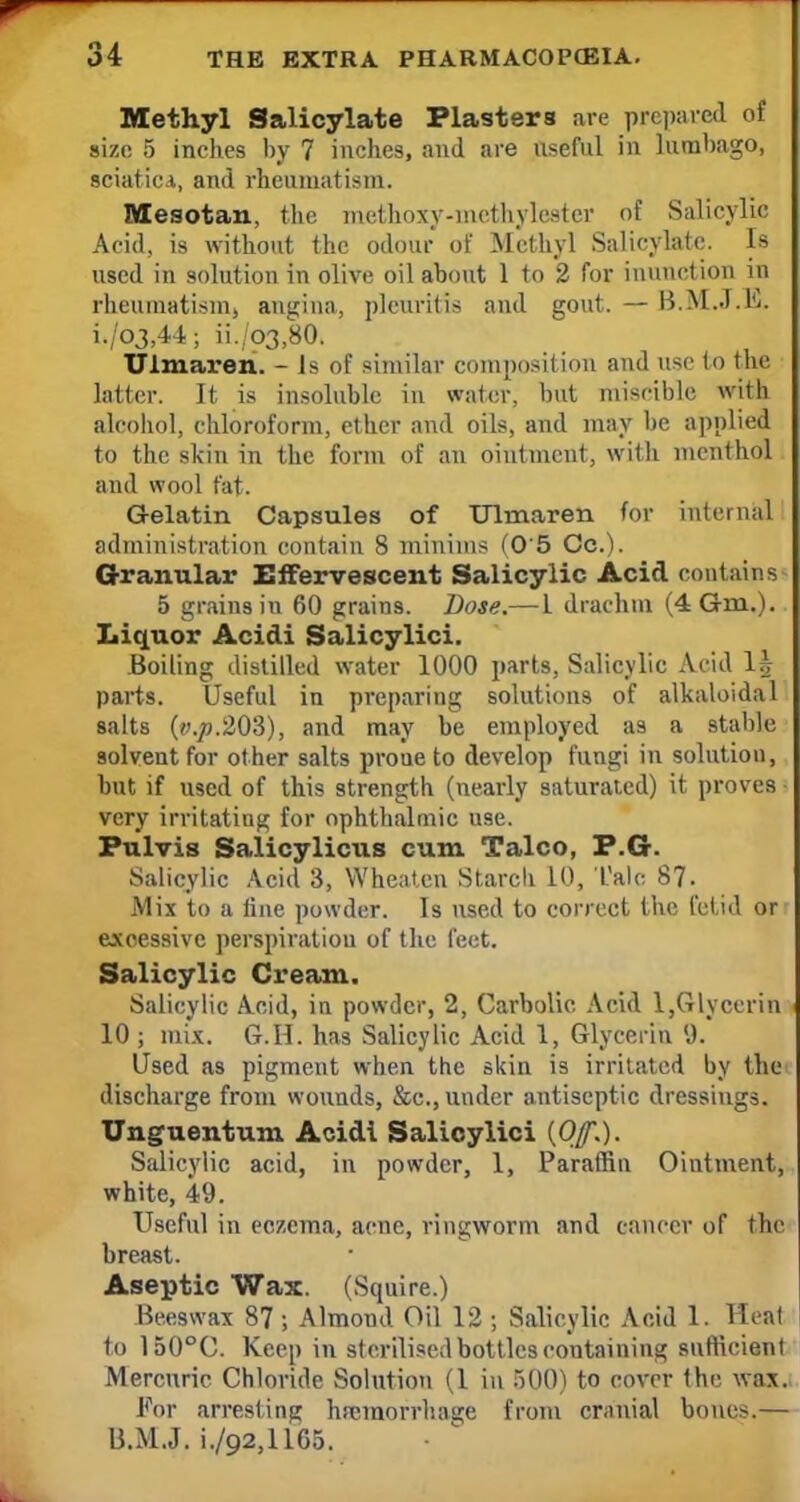 Methyl Salicylate Plasters are prepared of size 5 inches by 7 inches, and are useful in lumbago, sciatic.*, and rheumatism. Mesotan, the metttoxy-methylester of Salicylic Acid, is without the odour of Methyl Salicylate. Is used in solution in olive oil about 1 to 2 for inunction in rheumatism, angina, pleuritis and gout. — B.M..T.E. i./o3,44; ii./p3,80. Ulmaren. - Is of similar composition and use to the latter. It is insoluble in water, but miscible with alcohol, chloroform, ether and oils, and may be applied to the skin in the form of an ointment, with menthol and wool fat. Gelatin Capsules of Ulmaren for internal administration contain 8 minims (0'5 Oc.). Granular Effervescent Salicylic Acid contains 5 grains in 60 grains. Dose.— 1 drachm (4Gm.). Liquor Acidi Salicylici. Boiling distilled water 1000 parts, Salicylic Acid 1| parts. Useful in preparing solutions of alkaloidal salts (v.p.203), and may be employed as a stable solvent for other salts proue to develop fungi in solution, but if used of this strength (nearly saturated) it proves • very irritating for ophthalmic use. Pulvis Salicylicus cum Talco, P.G. Salicylic Acid 3, Wheatcn Starch 10, Tale. 87. Mix to a line powder. Is used to correct the fetid or excessive perspiration of the feet. Salicylic Cream. Salicylic Acid, in powder, 2, Carbolic. Acid l,Glycerin 10 ; mix. G.H. has Salicylic Acid 1, Glycerin 'J. Used as pigment when the skin is irritated by the discharge from wounds, &c, under antiseptic dressings. Unguentum Acidi Salicylici {Of.). Salicylic acid, in powder, 1, Paraffin Ointment, white, 49. Useful in eczema, acne, ringworm and cancer of the breast. Aseptic Wax. (Squire.) Beeswax 87 ; Almond Oil 12 ; Salicylic Acid 1. Heal to 150°C. Keep in sterilised bottles containing sufficient Mercuric Chloride Solution (1 in 500) to cover the wax. For arresting haemorrhage from cranial bones.— B.M.J. i./o2,l 165.