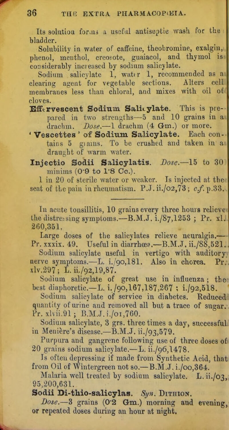 Its solution for.iis a useful antiseptic wash for the bladder. Solubility in water of caffeine, theobromine, exalgiu, phenol, menthol, creosote, guaiacol, and thymol is considerably increased by sodium salicylate. Sodium salicylate 1, watir 1, recommended as a clearing agent for vegetable sections. Alters cell membranes less than chloral, and mixes with oil of cloves. Effervescent Sodium Salicylate. This is pie- pared in two strengths—5 and 10 grains in a drachm. Lose.—1 drachm (4 Gm.) or more. ' Vescettes ' of Sodium Salicylate. Each con- tains 5 gianis. To be crushed and taken in a draught of warm water. Injectio Sodii Salicylatis. Dose.—15 to 30 minims (0-9 to 1'8 Co.). 1 in 20 of sterile water or weaker. Is injected at the seat of the pain in rheumatism. P.J. ii./o2,73; c.f. p.:]:'.. In acute tonsillitis, 10 grains every three hours relieve the distressing symptoms.—B.M.J. i./87,1253 ; Pr. xl. 260,351. Large doses of the salicylates relieve neuralgia.— Pr. xxxix. 49. Useful in diarrhoea.—B.M.J. S./88.521. Sodium salicylate useful in vertigo with auditory nerve symptoms.—L. i./90,181. Also in chorea. Pr. xlv.297; L. ii./Q2,19,87. Sodium salicylate of great use in influenza; the best diaphoretic—L. i./QO,167,187,267 ; i./Q2,518. Sodium salicylate of service in diabetes. Reduced quantity of ur ine and removed all but a trace of sugar. Pr. xlvii.91 ; B.M.J. i./oi,760. Sodium salicylate, 3 grs. three times a day, successful in Meniere's disease.—B.M.J. ii./93,579. Purpura and gangrene following use of three doses of 20 grains sodium salicylate.—L. ii./o6,1478. Is ofteu depressing if made from Synthetic Acid, that from Oil of Wintergreen not so.— B.M.J. i./oo,364. Malaria well treated by sodium salicylate. L. ii./cn, 95,200,631. Sodii Di-thio-salicylas. Syn. Dithion. Dose.—3 grains (02 Gm.) morning and evening, or repeated doses during an hour at night.