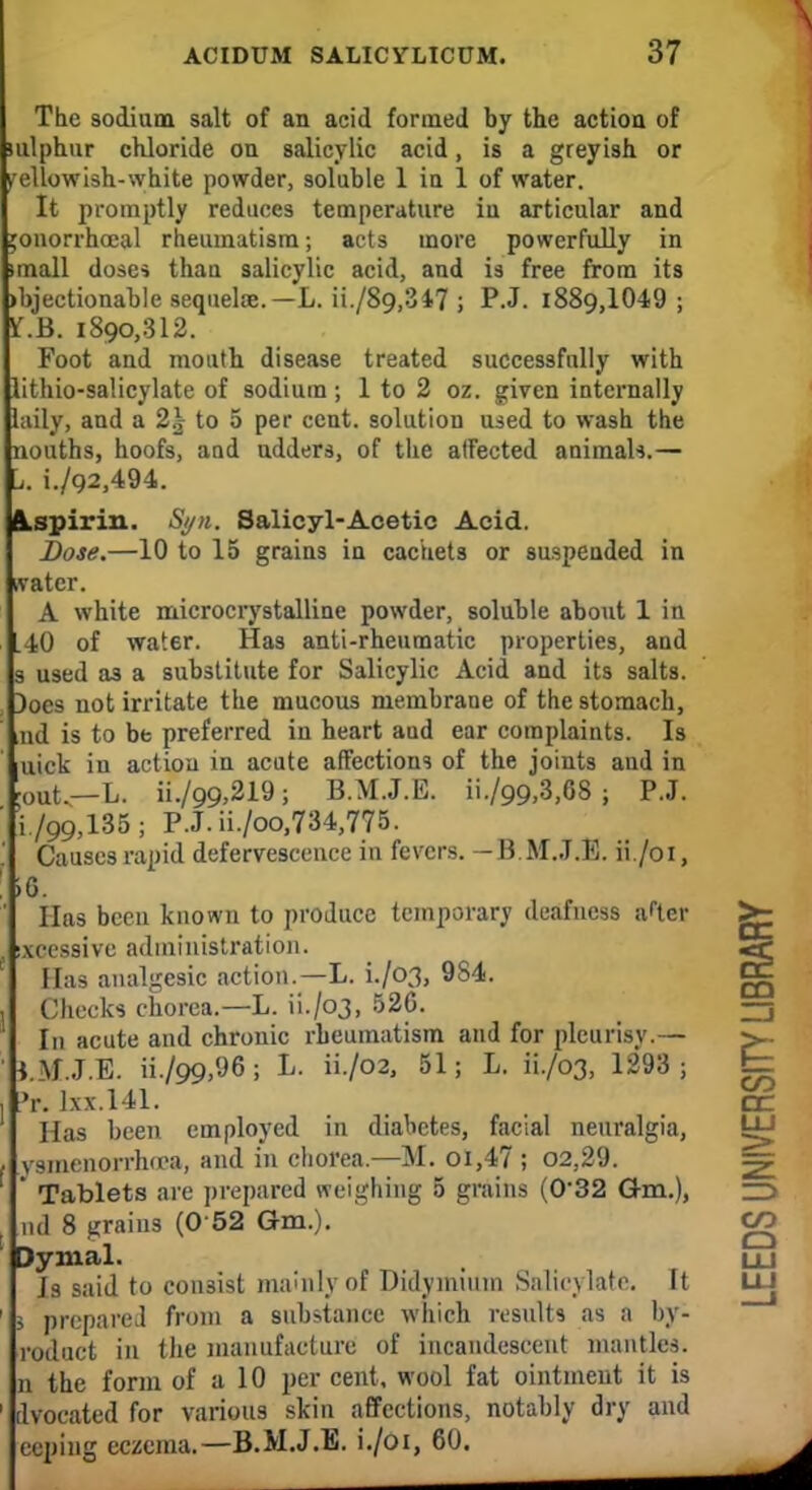 The sodium salt of an acid formed by the action of ulphur chloride on salicylic acid, is a greyish or ellowish-white powder, soluble 1 in 1 of water. It promptly reduces temperature in articular and jonorrhceal rheumatism; acts more powerfully in mall dose* than salicylic acid, and is free from its >bjectionabIe sequelae.—L. ii./89,347 ; P.J. 1889,1049 ; I.E. 1890,312. Foot and mouth disease treated successfully with lithio-salicylate of sodium; 1 to 2 oz. given internally laily, and a 2\ to 5 per cent, solution used to wash the nouths, hoofs, and ndders, of the atfected animals.— i./92,494. Aspirin. Syn. Salicyl-Acetic Acid. Dose.—10 to 15 grains in cachets or suspended in water. A white microcrystalline powder, soluble about 1 in L40 of water. Has anti-rheumatic properties, and s used as a substitute for Salicylic Acid and its salts. )oes not irritate the mucous membrane of the stomach, nd is to be preferred in heart and ear complaints. Is uick in action in acute affections of the joints and in 'out.—L. ii./99,219; B.M.J.E. ii./99,3,68 ; P.J. i./99,135; P.J.ii./oo,734,775. Causes rapid defervescence in fevers. -B.M.J.E. ii./oi, 6. Has been known to produce temporary deafness a<ter xcessive administration. 3 Has analgesic action.—L. L/03, 9S4. Checks chorea.—L. 11-/03, 526. In acute and chronic rheumatism and for pleurisy.— l.M.J.E. ii./99,96; L. ii./o2, 51; L. ii./o3, 1293; E= r. lxx.141. CC Has been employed in diabetes, facial neuralgia, vsmenorrha'a, and in chorea.—M. ol,47 ; 02,29. Tablets are prepared weighing 5 grains (0'32 Gm.), nd 8 grains (0 52 Gm.). C£3 3ymal. Is said to consist mainly of Didymiinn Salicylate. It i prepared from a substance which results as a by- roduct in the manufacture of incandescent mantles, n the form of a 10 per cent, wool fat ointment it is dvocated for various skin affections, notably dry and ceping eczema.—B.M.J.E. i./oi, 60.