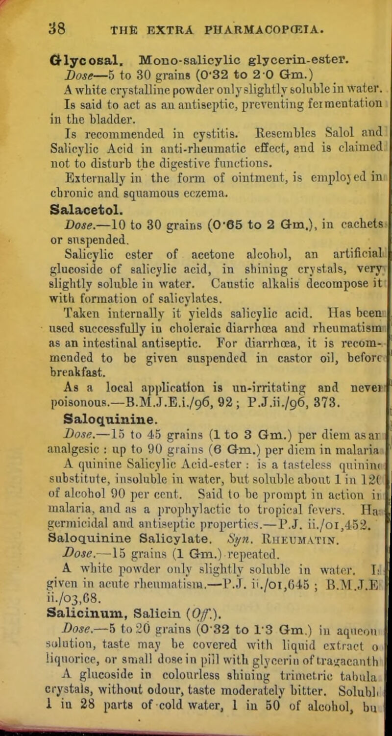 Gi-lycosal. Mono-salicylic glycerin-ester. Dose—5 to 30 grains (0'32 to 2-0 Gm.) A white crystalline powder only slightly soluble in water. Is said to act as an antiseptic, preventing fcimentation in the bladder. Is recommended in cystitis. Resembles Salol and Salicylic Acid in anti-rheumatic effect, and is claimed not to disturb the digestive functions. Externally in the form of ointment, is emploj ed in: chronic and squamous eczema. Salacetol. Dose.—10 to 30 grains (0*65 to 2 Gm.), in cachets or suspended. Salicylic ester of acetone alcohol, an artificial glucoside of salicylic acid, in shiniug crystals, very slightly soluble iu water. Caustic alkalis decompose it with formation of salicylates. Taken internally it yields salicylic acid. Has been used successfully in choleraic diarrhoea and rheumatism as an intestinal antiseptic. For diarrhoea, it is recom- mended to be given suspended in castor oil, before breakfast. As a local application is un-irritating and nevei poisonous.—B.M.J.E.1./96, 92; P.J.ii./o6, 373. Saloquinine. Dose.—15 to 45 grains (1 to 3 Gm.) per diem as ar analgesic : up to 90 grains (6 Gm.) per diem in malaria A quinine Salicylic Acid-ester : is a tasteless quinine substitute, insoluble in water, but soluble about 1 in 12C of alcohol 90 per cent. Said to be prompt in action ii malaria, and as a prophylactic to tropical fevers. Ha^ germicidal and antiseptic properties.— P.J. ii./oi,452. Saloquinine Salicylate. Syu. Rueumatin. Dose.—15 grains (1 Gm.) repeated. A white powder only slightly soluble in water. L given in acute rheumatism.—P.J. ii./oi,(545 ; B.M J.E ii./03,G8. Salicinum, Salicin {Off.). Dose.—$ to :20 grains (0'32 to 1*8 Gm.) in aque<jii solution, taste may be covered with liquid extract o liquorice, or small dose in pill with glycerin of tra^acanth A glucoside in colourless shiuiug trimet.ric tabula crystals, without odour, taste moderately bitter. Solubb 1 iu 28 parts of cold water, 1 iu 50 of alcohol, bu