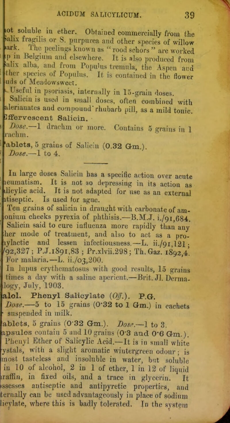 lot soluble in ether. Obtaiued commercially from the >ali.\ fragihs or S. purpurea and other species of willow iark. The peelings known as  rood schors  are worked i Lp in Belgium and elsewhere. It is also produced from labs alba, and from PopuUis tremula, the Aspen and ther species of Populus. It is contained in the (lower ! uds of Meadowsweet. l Useful in psoriasis, internally iu 15-graiu doses. i Salicin is used in small dos'es. often combined with alenauatcs and compoundrhubarb pill, as a mild tonic. Uffervescent Salicin. s Dose.—1 drachm or more. Contains 5 grains in 1 rachm. 'ablets, 5 graius of Salicin (0.32 Gm.). ; Dose.—1 to 4. I | In large doses Salicin has a specific action over acute leurnatism. It is not so depressing in its actiou as dicylic acid. It is not adapted for use as an external itiseptic. Is used for ague. Ten graius of salicin in draught with carbonate of am- onium checks pyrexia of phthisis.—B.M.J. i./9i,684. Salicin said to cure influenza more rapidly than any her mode of treatment, and also to act as a pro- lylactic and lessen infectiousness.—L. H./9I 121 • '92,327; P.J.1891,83 ; Pr.xlvii.298; Th.Gaz. 1892,4. For malaria.—L. ii./o3,200. In lupus erythematosus with good results, 15 grains times a day with a saline aperient.—Brit. JI. Derma- logy, July, 1903. alol. Phenyl Salicylate {Off.). P.G. Dose.—5 to 15 grains (0'32 to 1 dm.) in cachets ■ suspended in milk. ablets, 5 grains (0 32 Gm.). Dose.—1 to 3. ipsules contain 5 and 10graius (0'3 and 0'6 Gm.). Phenyl Ether of Salicylic Acid.—It is in small white ystals, with a slight aromatic wiutergreen odour; is most tasteless and insoluble in water, but soluble in 10 of alcohol, 2 in 1 of ether, 1 in 12 of liquid iraffiri, in fixed oils, and a trace in glycerin. It issesses antiseptic and antipyretic properties, and ternally can be used advantageously in place of sodium licylate, where this is badly tolerated. In the system