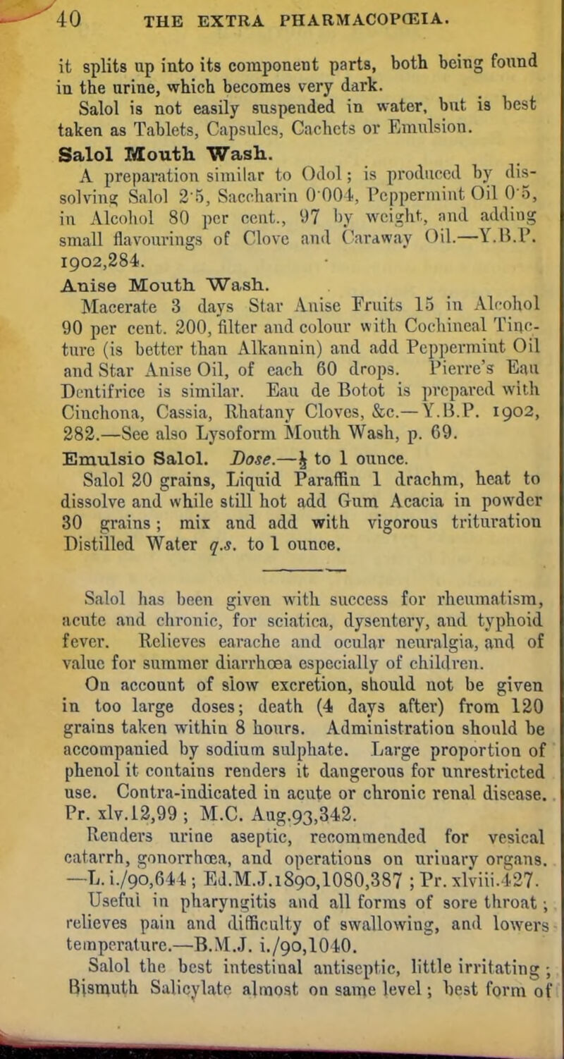 it splits up into its component parts, both being found in the urine, which becomes very dark. Salol is not easily suspended in water, but is best taken as Tablets, Capsules, Cachets or Emulsion. Salol Mouth. Wash.. A preparation similar to Odol; is produced by dis- solving Salol 2 5, Saccharin 0 004, Peppermint Oil 05, in Alcohol 80 per cent., 97 by weight, and adding small flavourings of Clove and Caraway Oil.—Y.B.P. 1902,284. Anise Mouth. Wash. Macerate 3 days Star Anise Fruits 15 in Alcohol 90 per cent. 200, filter and colour with Cochineal Tinc- ture (is better than Alkannin) and add Peppermint Oil and Star Anise Oil, of each 60 drops. Pierre's Eau Dentifrice is similar. Eau de Botot is prepared with Cinchona, Cassia, Rhatany Cloves, &c—T.B. P. 1902, 282.—See also Lysoform Mouth Wash, p. 69. Emulsio Salol. Dose.—£ to 1 ouuee. Salol 20 grains, Liquid Paraffin 1 drachm, heat to dissolve and while still hot add Gum Acacia in powder 30 grains; mix and add with vigorous trituration Distilled Water q.s. to 1 ounce. Salol has been given with success for rheumatism, acute .and cbronic, for sciatica, dysentery, and typhoid fever. Relieves earache and ocular neuralgia, and of value for summer diarrhoea especially of children. On account of slow excretion, should not be given in too large doses; death (4 days after) from 120 grains taken within 8 hours. Administration should be accompanied by sodium sulphate. Large proportion of phenol it contains renders it dangerous for unrestricted use. Contra-indicated in acute or chronic renal disease. Pr. xlv.12,99 ; M.C. Aug.93,342. Renders uriae aseptic, recommended for vesical catarrh, gonorrhoea, and operations on uriuary organs. —L.i./9o,644; Ed.M..T.i89o,1080,387 ; Pr. xlviii.427. Useful in pharyngitis and all forms of sore throat; relieves pain and difficulty of swallowing, and lowers temperature.—B.M.J. i./9O,1010. Salol the best intestinal antiseptic, little irritating ; Bismuth Salicylate almost on same level; hest form of