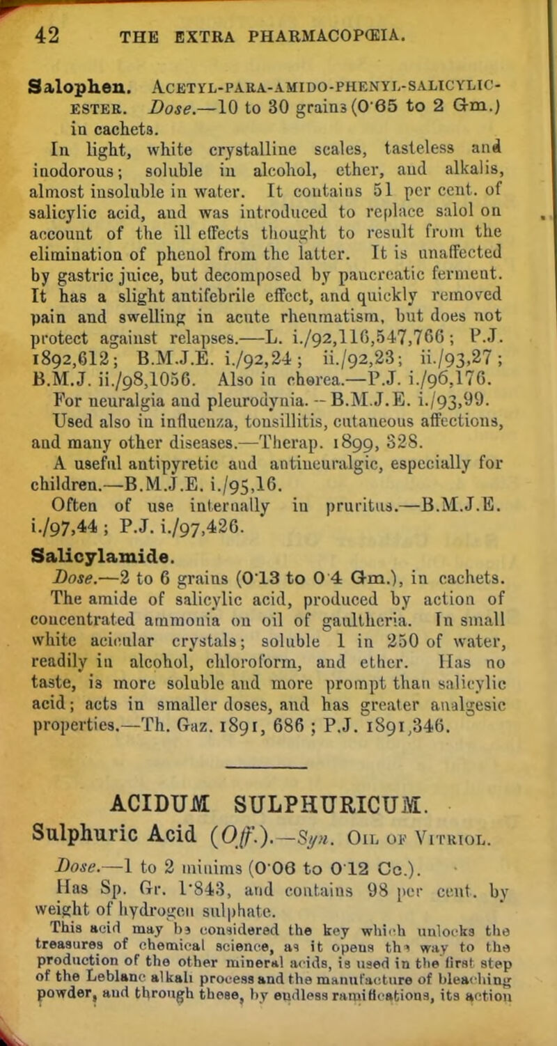 Salophen. Acetyl-para-amido-phenyi.-salicylio ester. Dose.—10 to 30 grains (0 65 to 2 Gm.) in cachets. In light, white crystalline scales, tasteless and inodorous; soluble in alcohol, ether, aud alkalis, almost insoluble in water. It contains 51 per cent, of salicylic acid, aud was introduced to replace salol on account of the ill effects thought to result from the elimination of phenol from the latter. It is unaffected by gastric juice, but decomposed by pancreatic ferment. It has a slight antifebrile effect, and quickly removed pain and swelling in acute rheumatism, but does not protect against relapses.—L. i./92,l 10,547,760 j P.J. 1892,612; B.M.J.E. i./92,24; ii./92,23; ii./93,27; B.M.J. ii./98,1056. Also in chorea.—P.J. i./96,17G. For neuralgia aud pleurodynia. - B.M.J.E. i./93,99. Used also in influenza, tonsillitis, cutaneous affections, and many other diseases.—Therap. 1899, S28. A useful antipyretic and antineuralgic, especially for children.—B.M.J.E. i./95,16. Often of use internally in pruritus.—B.M.J.E. i./97,44 ; P.J. i./97,42G. Salicylamide. Dose.—2 to 6 grains (013 to 0 4 Gm.), in cachets. The amide of salicylic acid, produced by action of concentrated ammonia on oil of gaultheria. In small white acioolar crystals; soluble 1 in 250 of water, readily in alcohol, chloroform, and ether. Has no taste, is more soluble and more prompt than salicylic acid; acts in smaller doses, and has greater analgesic properties.—Th. Gaz. 1891, 686 ; P.J. 1891,346. ACIDUM SULPHURICim. Sulphuric Acid (Off.).—Syn. Oil of Vitriol. Dose.—1 to 2 minims (0 06 to 012 Co.). Has Sp. Gr. 1-843, and contains 98 per cent, by weight of hydrogen sulphate. This acid may 1)5 considered the key which unlocks the treasures of chemical science, as it opeus thi way to the production of the other mineral acids, is used in the first step of the Leblanc alkali process and the manufacture of bleaching powder, and through these, by endless ramifications, its action