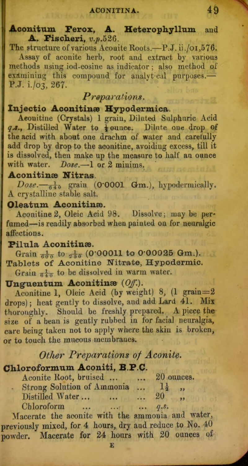 I Aconitum Ferox, A. Heterophyllnm and A. Fischeri, v.p.526. The structure of various Aconite Roots.—P.J. ii./oi,576. Assay of aconite herb, root and extract by various methods using iod-eosine as indicator; also method of examining this compound for analvt cul purposes.— P.J. L/03, 267. Preparations. Injectio Aconitinae Hypodermica. Aeonitine (Crystals) 1 grain, Diluted Sulphuric Acid qa., Distilled Water to jounce. Dilute one drop of the acid with about one drachm of water and carefully add drop by drop to the aeonitine, avoiding excess, till it is dissolved, then make up the measure to half an ounce with water. Dose.—-1 or 2 minims. Aconitince Nitras. Dose.—grain (O'OOOl Qm.), hypodcrmically. A crystalline stable salt. Oleatum Aconitinse. Aeonitine 2, Oleic Acid 98. Dissolve; may be per- fumed—is readily absorbed when paiuted on for neuralgic affections. Filula Aconitinae. Grain ^ to ^s (O'OOOll to 0-00025 Gm.). Tablets of Aeonitine Nitrate, Hypodermic. Grain ^$-3- to be dissolved in warm water. Unguentnm Aconitinse (Of.). Aeonitine 1, Oleic Acid (by weight) 8, (1 grain=2 drops); heat gently to dissolve, aud add Lard 41. Mix thoroughly. Should be freshly prepared. A piece the size of a bean is gently rubbed in for facial neuralgia, care being taken not to apply where the skin is broken, or to touch the mucous membranes. Other Preparations of Aconite. Chloroformum Aconiti, B.F.C. Aconite Hoot, bruised ... ... 20 ounces. Strong Solution of Ammonia ... l-J „ Distilled Water 20 Chloroform ... ... ... q.s. Macerate the aconite with the ammonia and water, previously mixed, for 4 hours, dry and reduce to No. 40 powder. Macerate for 24 hours with 20 ounces of E