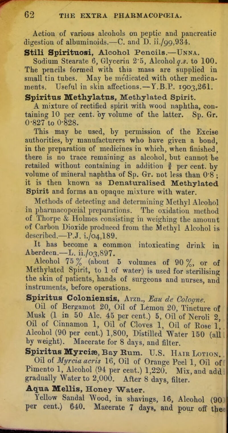 Action of various alcohols on peptic and pancreatic digestion of albuminoids.—C. and D. ii./99,934. Stili Spirituosi, Alcohol Pencils.—Unna. Sodium Stearate 6, Glycerin 2 5, Alcohol q.s. to 100. The pencils formed with this ma9s are supplied in small tin tubes. May be medicated with other medica- ments. Useful in skin affections.—Y.B.P. 1903,261. Spiritus Metliylatus, Methylated Spirit. A mixture of rectified spirit with wood naphtha, con- taining 10 per cent, by volume of the latter. Sp. Gr. 0-827 to 0-828. This may be used, by permission of the Excise authorities, by manufacturers who have given a bond, in the preparation of medicines in which, when finished, there is no trace remaining as alcohol, but cannot be retailed without containing in addition f per cent, bv volume of mineral naphtha of Sp. Gr. not less than 0-8 ; it is then known as Denaturalised Methylated Spirit and forms an opaque mixture with water. Methods of detecting and determining Methyl Alcohol in pharmacopoeial preparations. The oxidation method of Thorpe & Holmes consisting in weighing the amount of Carbon Dioxide produced from the Methyl Alcohol is described.—P.J. i./o4,189. It has become a common intoxicating drink in Aberdeen.—L. ii./o3,897. Alcohol 75% (about 5 volumes of 90%, or of Methylated Spirit, to 1 of water) is used for sterilising the skin of patients, hands of surgeons and nurses, and instruments, before operations. Spiritus Coloniensis, Arzn., Eau de Cologne. Oil of Bergamot 20, Oil of Lemon 20, Tincture of Musk (1 in 50 Ale. 45 per cent.) 5, Oil of Neroli 2, Oil of Cinnamon 1, Oil of Cloves 1, Oil of Rose l' Alcohol (90 per cent.) 1,800, Distilled Water 150 (all by weight). Macerate for 8 days, and filter. Spiritus Myrcise, Bay Bum. U.S. Hair Lotion. Oil of Myrciaacris 16, Oil of Orange Peel 1, Oil of Pimento 1, Alcohol (94 per cent.) 1,220. Mix, and add gradually Water to 2,000. After 8 days, filter. Aqua Mellis, Honey Water. Yellow Sandal Wood, in shavings, 16, Alcohol (90 per cent.) 640. Macerate 7 days, and pour off the