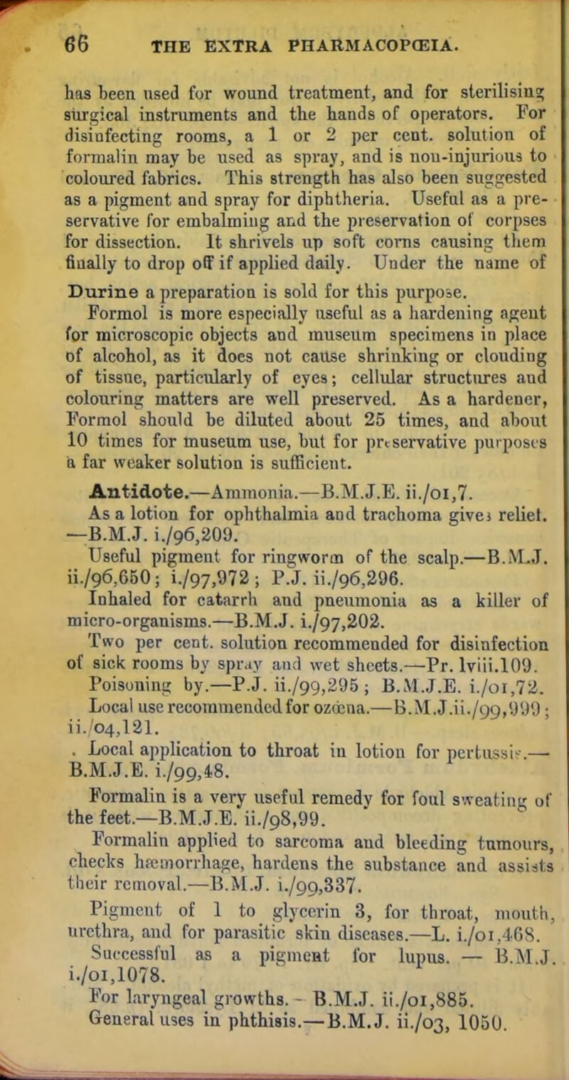 has been used for wound treatment, and for sterilising; surgical instruments and the hands of operators. For disinfecting rooms, a 1 or 2 per cent, solution of formalin may be used as spray, and is nou-injurious to coloured fabrics. This strength has also been suggested as a pigment and spray for diphtheria. Useful as a pre- • servative for embalming and the preservation of corpses for dissection. It shrivels up soft corns causing them finally to drop off if applied daily. Under the name of Durine a preparation is sold for this purpose. Formol is more especially useful as a hardening agent for microscopic objects and museum specimens in place of alcohol, as it does not cause shrinking or clouding of tissue, particularly of cye9; cellular structures and colouring matters are well preserved. As a hardener, Formol should be diluted about 25 times, and about 10 times for museum use, but for preservative purposes a far weaker solution is sufficient. Antidote.—Ammonia.—B.M.J.E. ii./oi,7. As a lotion for ophthalmia and trachoma give* reliet. —B.M.J. i./96,209. Useful pigment for ringworm of the scalp.—B.M..1. ii./96,650; i./97,972 ; P.J. ii./96,296. Inhaled for catarrh and pneumonia as a killer of micro-organisms.—B.M.J. i./97,202. Two per cent, solution recommended for disinfection of sick rooms by spr.iy and wet sheets.—Pr. lviii.109. Poisoning by.—P.J. ii./99,295 ; B.M.J.E. i./oi,72. Local use recommended for ozocna.— B.M.J.ii./99,999 j ii. 04,121. . Local application to throat in lotion for pertussin — B.M.J.E. i./99,48. Formalin is a very useful remedy for foul sweating of the feet.—B.M.J.E. ii./98,99. Formalin applied to sarcoma aud bleeding tumours, checks hemorrhage, hardens the substance and assists their removal.—B.M.J. i./99,337. Pigment of 1 to glycerin 3, for throat, mouth, urethra, and for parasitic skin diseases.—L. i./oi.468. Successful as a pigment for lupus. — B.M.J i./oi,1078. For laryngeal growths. - B.M.J. ii./oi,885. General uses in phthisis.—B.M.J. ii./o3, 1050.