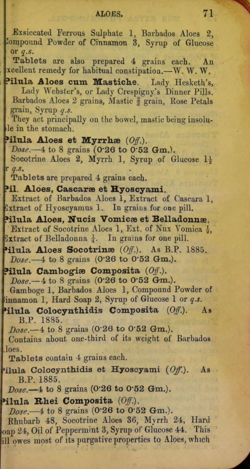 Exsiccated Ferrous Sulphate 1, Barbados Aloes 2, Joinpound Powder of Cinnamon 3, Syrup of Glucose or q.s. Tablets are also prepared 4 grains each. An xcellent remedy for habitual constipation.—W. W. W. Pilula Aloes cum Mastiche. Lady Hesketh's, Lady Webster's, or Lady Crespiguy's Dinner Pills, Barbados Aloes 2 grains, Mastic § grain, Rose Petals grain, Syrup q.s. They act principally on the bowel, mastic being insolu- le in the stomach. »ilula Aloes et Myrrhae {Off.). Dose.—4 to 8 grains (0-26 to 0*52 Gm.). Socotrine Aloes 2, Myrrh 1, Syrup of Glucose l£ r q.s. Tablets are prepared 4 grains each. *il. Aloes, Cascaras et Hyoscyami. Extract of Barbados Aloes 1, Extract of Cascara 1, Cxtract of Hyoscyamus 1. In grains for one pill, •ilula Aloes, Nucis Vomicae et Belladonnas. Extract of Socotrine Aloes 1, Ext. of Nux Vomica \, Cxtract of Belladonna \. In grains for one pill. »ilula Aloes Socotrinas (Off.). As B.P. 1885. Dose.—4 to 8 grains (0-26 to 052 Gm.). Pilula Cambog-ise Composita (Off.). Dose.— 4 to 8 grains (026 to 0*52 Gm.). Gamboge 1, Barbados Aloes 1, Compound Powder of linnamon 1, Hard Soap 2, Syrup of Glucose 1 or q.s. ■ilula Colocynthidis Composita (Off.). As B.P. 1885. Dose.—4 to 8 grains (0 26 to 0*52 Gm.). Contains about one-third of its weight of Barbados .loes. Tablets contain 4 grains each, •ilula Colocynthidis et Hyoscyami (Of.). As B.P. 1885. Dose._4 to 8 grains (0'26 to 052 Gm.). »ilula Rhei Composita (Off.). Dose.—4 to 8 grains (026 to 0'52 Gm.). Bhubarb 48, Socotrine Aloes 36, M\rrh 24, Hard oap 24, Oil of Peppermint 3, Syrup of Glucose 44. This ill owes most of its purgative properties to Aloes, which