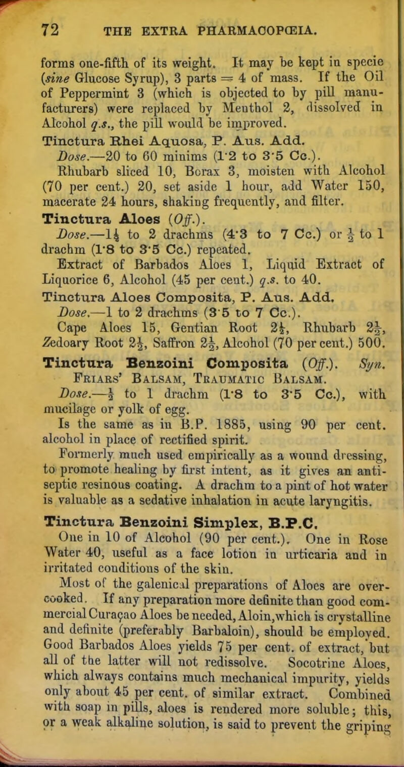 form9 one-fifth of its weight. It may be kept in specie {sine Glucose Syrup), 3 parts == 4 of mass. If the Oil of Peppermint 3 (which is objected to by pill manu- facturers) were replaced by Meuthol 2, dissolved in Alcohol q.s., the pill would be improved. Tinctura Rhei Aquosa, P. Aus. Add. Dose.—20 to 60 minims (T2 to 35 Co.). Rhubarb sliced 10, Borax 3, moisten with Alcohol (70 per cent.) 20, set aside 1 hour, add Water 150, macerate 24 hours, shaking frequently, and filter. Tinctura Aloes (Off.). Dose.—14 to 2 drachms (4/3 to 7 Cc.) or | to 1 drachm (1*8 to 35 Cc.) repeated. Extract of Barbados Aloes 1, Liquid Extract of Liquorice 6, Alcohol (45 per cent.) q.s. to 40. Tinctura Aloes Composita, P. Aus. Add. Dose.—1 to 2 drachms (3 5 to 7 Cc). Cape Aloes 15, Gentian Root 2£, Rhubarb 2^-, 2edoary Root 2£, Saffron 2J, Alcohol (70 percent.) 50(1. Tinctura Benzoini Composita (Off.). Sgn. Friars' Balsam, Traumatic Balsam. Dose.—\ to 1 drachm (1*8 to 3'5 Cc), with mucilage or yolk of egg. Is the same as in B.P. 1885, using 90 per cent, alcohol in place of rectified spirit. Formerly much used empirically as a wound dressing, to promote healing by first intent, as it gives an anti- septic resinous coating. A drachm to a pint of hot water is valuable as a sedative inhalation in acute laryngitis. Tinctura Benzoini Simplex, B.P.C. One in 10 of Alcohol (90 per cent.). One in Rose Water 40, useful as a face lotion in urticaria and in irritated couditious of the skin. Most of the galenical preparations of Aloes are over- cooked . If any preparation more definite than good com- mercial Curacao Aloes be needed, Aloin,which is crystalline and definite (preferably Barbaloin), should be employed. Good Barbados Aloes yields 75 per cent, of extract/but all of the latter will not redissolve. Socotrine Aloes, which always contains much mechanical impurity, yields only about 45 per cent, of similar extract. Combined with soap in pills, aloes is rendered more soluble; this, or a weak alkaline solution, is said to prevent the griping