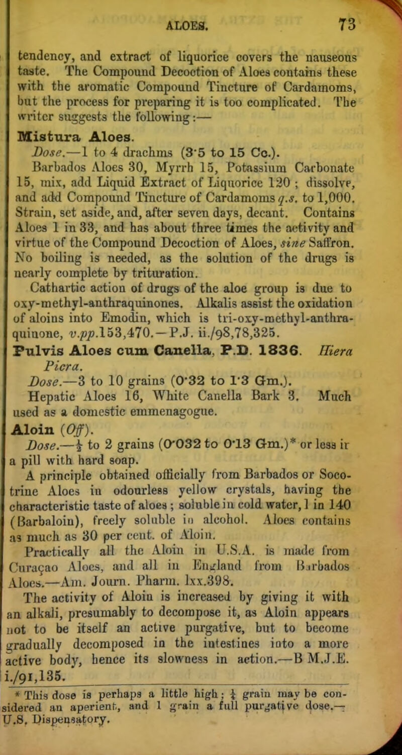 tendency, and extract of liquorice covers the nauseous taste. The Compound Decoction of Aloes contains these with the aromatic Compound Tincture of Cardamoms, but the process for preparing it is too complicated. The writer suggests the following:— Mistura Aloes. Dose.—1 to 4 drachms (3 5 to 15 Co.). Barbados Aloes 30, Myrrh 15, Potassium Carbonate 15, mix, add Liquid Extract of Liquorice 120 ; dissolve, and add Compound Tincture of Cardamoms^.*, to 1,000. Strain, set aside, and, after seven days, decant. Contains Aloes 1 in 33, and has about three times the activity and virtue of the Compound Decoction of Aloes, sine Satfron. No boiling is needed, as the solution of the drugs is nearly complete by trituration. Cathartic action of drugs of the aloe group is due to oxy-methyl-anthraquinones. Alkalis assist the oxidation of aloins into Emodin, which is tri-oxy-methyl-anthra- quinone, v.pp.l53,470.-P.J. ii./Q8,78,325. Fulvis Aloes cum Canella P.D. 1836. Hiera Picra. Dose.—3 to 10 grains (0*32 to 1*3 Gm.). Hepatic Aloes 16, White Canella Bark 3. Much used as a domestic emmenagogue. Aloin (Off). Dose.—k to 2 grains (0*032 to 0*13 Gm.)* or lesd ii a pill with hard soap. A principle obtained officially from Barbados or Soco- Iriue Aloes in odourless yellow crystals, having the characteristic taste of aloes; soluble iu cold water, 1 in 140 (Barbaloiu), freely soluble in alcohol. Aloes contains as much as 30 per cent, of Aloin. Practically all the Aloin in U.S.A. is made from Curagao Aloes, and all in England from Barbados Aloes.—Am. Journ. Pharm. lxx.398. The activity of Aloin is increased by giving it with an alkali, presumably to decompose it, as Aloin appears not to be itself an active purgative, but to become gradually decomposed in the intestines into a more active body, hence its slowness in action.—B M.J.E. i./9i,135. * This dose is perhaps a little high; \ grain may be con- sidered an aperient., and 1 grain a full pur^atjve dose.— U.S. Dispensatory.