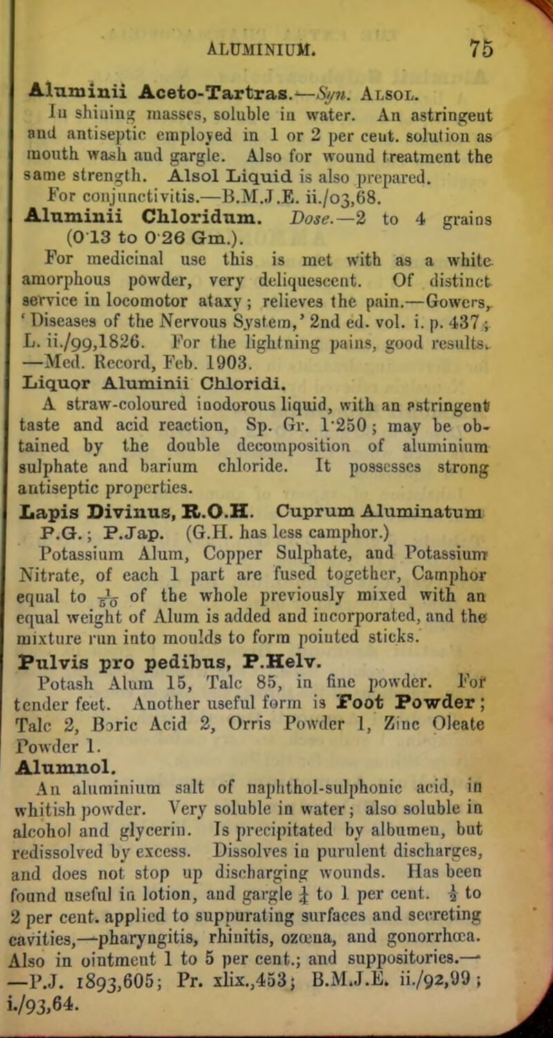 Aluminii Aceto-Tartras.—Styn. Alsol. Iu shiuing masses, soluble iu water. An astringeut and antiseptic employed in 1 or 2 per ceut. solution as mouth wash and gargle. Also for wound treatment the same strength. Alsol Liquid is also prepared. For conjunctivitis.—B.M.JJE. ii./o3,68. Aluminii Chloridum. Dose.— 2 to 4 grains (013 to 0 26 Gm.). For medicinal use this is met with as a white amorphous powder, very deliquescent. Of distinct service in locomotor ataxy ; relieves the pain.—Gowcrs, ' Diseases of the Nervous System,' 2nd ed. vol. i. p. 437; L. ii./99,1826. For the lightning pains, good results* —Med. Record, Feb. 1903. Liquor Aluminii Chloridi. A straw-coloured ioodorous liquid, with an pstringentf taste and acid reaction, Sp. Gr. 1250; may be ob- tained by the double decomposition of aluminium sulphate and barium chloride. It possesses strong antiseptic properties. Lapis Divimis, R.O.H. Cuprum Aluminatum P.G.; P.Jap. (G.H. has less camphor.) Potassium Alum, Copper Sulphate, and Potassium Nitrate, of each 1 part are fused together, Camphor equal to -g^ of the whole previously mixed with an equal weight of Alum is added and incorporated, and the mixture run into moulds to form pointed sticks. Pulvis pro pedibus, P.Helv. Potash Alum 15, Talc 85, in fine powder. Fof tender feet. Another useful form is Foot Powder; Talc 2, Boric Acid 2, Orris Powder 1, Zinc Oleate Powder 1. Alumnol. An aluminium salt of naphthol-sulphonic acid, in whitish powder. Very soluble in water; also soluble in alcohol and glycerin. Is precipitated by albumen, but redissolved by excess. Dissolves in purulent discharges, and does not stop up discharging wounds. Has been found useful in lotion, and gargle £ to 1 per cent, i to 2 per cent, applied to suppurating surfaces and secreting cavities,—pharyngitis, rhinitis, ozoena, and gonorrhoea. Also in ointment 1 to 5 per cent.; and suppositories.— —P.J. 1893,605; Pr. xlix.,453; B.M.J.E. ii./92,«J9 ; i./93,64.