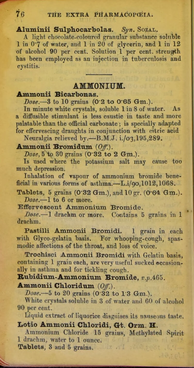 Aluminii Sulphocarbolas. Syn. Sozal. A light chocolate-coloured granular substance soluble 1 in 0'7 of water, and 1 in 20 of glycerin, and 1 in 12 of alcohol 90 per cent. Solution 1 per cent, strength has been employed as an injection in tuberculosis and cystitis. AMMONIUM. Ammonii Bi carbon as. Dose.—3 to 10 grains (0 2 to 065 Gm.). In minute white crystals, soluble 1 in 8 of water. As a diffusible stimulant is less caustic in taste and more palatable than the official carbonate; is specially adapted for effervescing draughts in conjunction with citric acid Neuralgia relieved by.—B.M.J. i./o3,195,289. Ammonii Bromidnm {Of.). Dose, 5 to 30 grains (032 to 2 Gm.). Is used where the potassium salt may cause too much depression. Inhalation of vapour of ammonium bromide bene- ficial in various forms of asthma.—L.i/90,1012,1068. Tablets, 5 grains (0 32 Gm.), and 10 gr. (0*64: Gm.). Dose.—1 to 6 or more. Effervescent Ammonium Bromide. Dose.—1 drachm or more. Contains 5 grains in 1 drachm. Pastilli Ammonii Bromidi. 1 grain in each with Glyco-gelatin basis. For whooping-cough, spas- modic affections of the throat, and loss of voice. Trochisci Ammonii Bromidi with Gelatin basis, containing 1 grain each, are very useful sucked eecasion- ally in asthma and for tickling cough. Rubidium-Ammonium Bromide, p.p.465. Ammonii Chloridum {Off.). Dose.—5 to 20 grains (0 32 to 13 Gm.). White crystals soluble in 3 of water and 60 of alcohol 90 per cent. Liquid extract of liquorice disguises its nauseous taste. Lotio Ammonii Chloridi, Gt. Orm. H. Ammonium Chloride 15 grains, Methylated Spirit 1 drachm, water to 1 ouncd Tablets, 3 and 5 grains.